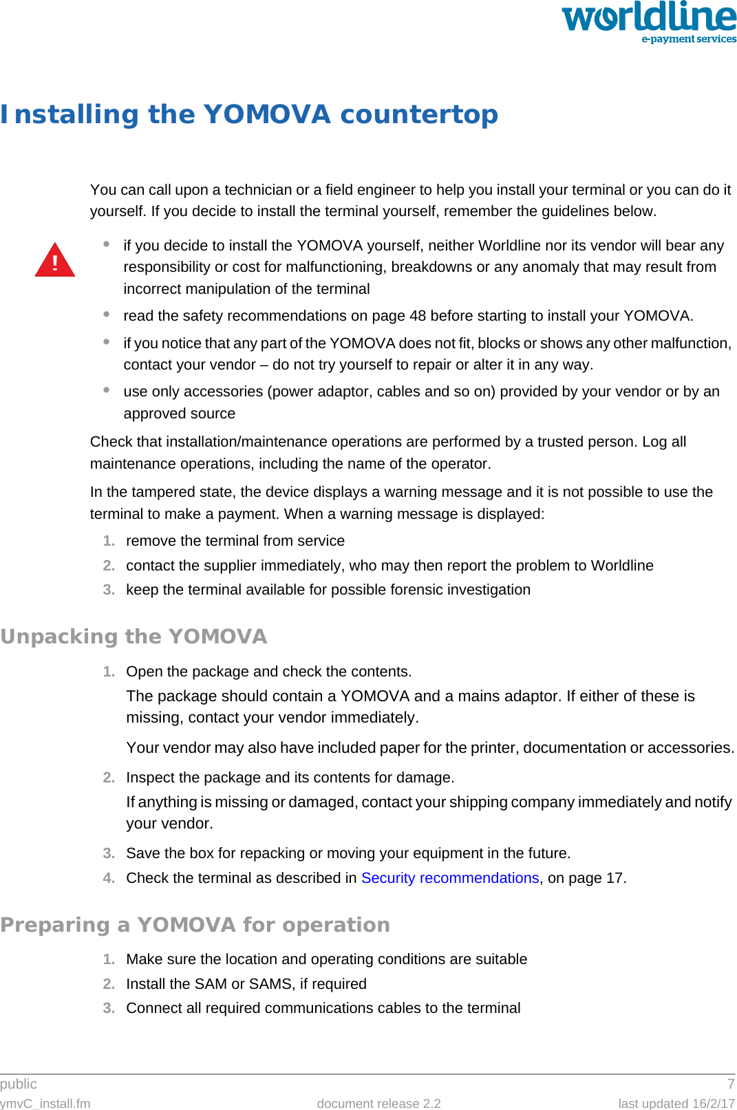 public 7ymvC_install.fm document release 2.2 last updated 16/2/17Installing the YOMOVA countertopYou can call upon a technician or a field engineer to help you install your terminal or you can do it yourself. If you decide to install the terminal yourself, remember the guidelines below.•if you decide to install the YOMOVA yourself, neither Worldline nor its vendor will bear any responsibility or cost for malfunctioning, breakdowns or any anomaly that may result from incorrect manipulation of the terminal•read the safety recommendations on page 48 before starting to install your YOMOVA.•if you notice that any part of the YOMOVA does not fit, blocks or shows any other malfunction, contact your vendor – do not try yourself to repair or alter it in any way.•use only accessories (power adaptor, cables and so on) provided by your vendor or by an approved sourceCheck that installation/maintenance operations are performed by a trusted person. Log all maintenance operations, including the name of the operator.In the tampered state, the device displays a warning message and it is not possible to use the terminal to make a payment. When a warning message is displayed:1. remove the terminal from service2. contact the supplier immediately, who may then report the problem to Worldline3. keep the terminal available for possible forensic investigationUnpacking the YOMOVA1. Open the package and check the contents.The package should contain a YOMOVA and a mains adaptor. If either of these is missing, contact your vendor immediately.Your vendor may also have included paper for the printer, documentation or accessories.2. Inspect the package and its contents for damage.If anything is missing or damaged, contact your shipping company immediately and notify your vendor.3. Save the box for repacking or moving your equipment in the future.4. Check the terminal as described in Security recommendations, on page 17.Preparing a YOMOVA for operation1. Make sure the location and operating conditions are suitable2. Install the SAM or SAMS, if required3. Connect all required communications cables to the terminal!