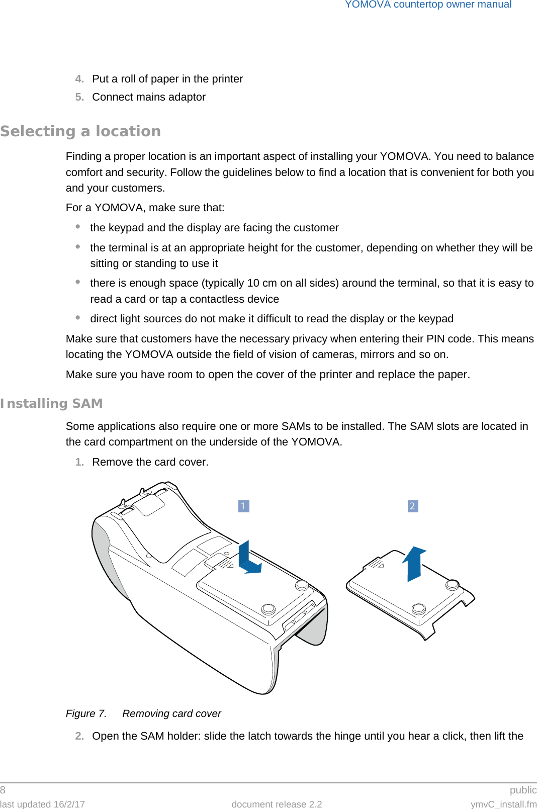 YOMOVA countertop owner manual8 publiclast updated 16/2/17 document release 2.2 ymvC_install.fm4. Put a roll of paper in the printer5. Connect mains adaptorSelecting a locationFinding a proper location is an important aspect of installing your YOMOVA. You need to balance comfort and security. Follow the guidelines below to find a location that is convenient for both you and your customers.For a YOMOVA, make sure that:•the keypad and the display are facing the customer•the terminal is at an appropriate height for the customer, depending on whether they will be sitting or standing to use it•there is enough space (typically 10 cm on all sides) around the terminal, so that it is easy to read a card or tap a contactless device•direct light sources do not make it difficult to read the display or the keypadMake sure that customers have the necessary privacy when entering their PIN code. This means locating the YOMOVA outside the field of vision of cameras, mirrors and so on.Make sure you have room to open the cover of the printer and replace the paper.Installing SAMSome applications also require one or more SAMs to be installed. The SAM slots are located in the card compartment on the underside of the YOMOVA.1. Remove the card cover.Figure 7. Removing card cover2. Open the SAM holder: slide the latch towards the hinge until you hear a click, then lift the 21