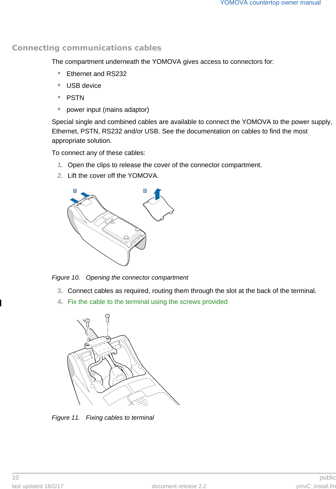 YOMOVA countertop owner manual10  publiclast updated 16/2/17 document release 2.2 ymvC_install.fmConnecting communications cablesThe compartment underneath the YOMOVA gives access to connectors for:•Ethernet and RS232•USB device•PSTN•power input (mains adaptor)Special single and combined cables are available to connect the YOMOVA to the power supply, Ethernet, PSTN, RS232 and/or USB. See the documentation on cables to find the most appropriate solution.To connect any of these cables:1. Open the clips to release the cover of the connector compartment.2. Lift the cover off the YOMOVA.Figure 10. Opening the connector compartment3. Connect cables as required, routing them through the slot at the back of the terminal.4. Fix the cable to the terminal using the screws providedFigure 11. Fixing cables to terminal21