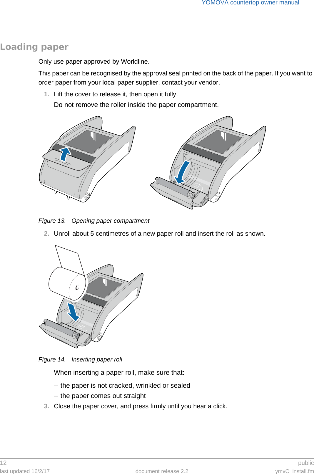 YOMOVA countertop owner manual12  publiclast updated 16/2/17 document release 2.2 ymvC_install.fmLoading paperOnly use paper approved by Worldline.This paper can be recognised by the approval seal printed on the back of the paper. If you want to order paper from your local paper supplier, contact your vendor.1. Lift the cover to release it, then open it fully.Do not remove the roller inside the paper compartment.Figure 13. Opening paper compartment2. Unroll about 5 centimetres of a new paper roll and insert the roll as shown.Figure 14. Inserting paper rollWhen inserting a paper roll, make sure that:–the paper is not cracked, wrinkled or sealed–the paper comes out straight3. Close the paper cover, and press firmly until you hear a click.