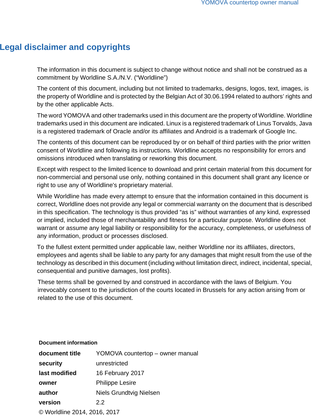 YOMOVA countertop owner manualLegal disclaimer and copyrightsThe information in this document is subject to change without notice and shall not be construed as a commitment by Worldline S.A./N.V. (“Worldline”)The content of this document, including but not limited to trademarks, designs, logos, text, images, is the property of Worldline and is protected by the Belgian Act of 30.06.1994 related to authors’ rights and by the other applicable Acts.The word YOMOVA and other trademarks used in this document are the property of Worldline. Worldline trademarks used in this document are indicated. Linux is a registered trademark of Linus Torvalds, Java is a registered trademark of Oracle and/or its affiliates and Android is a trademark of Google Inc.The contents of this document can be reproduced by or on behalf of third parties with the prior written consent of Worldline and following its instructions. Worldline accepts no responsibility for errors and omissions introduced when translating or reworking this document.Except with respect to the limited licence to download and print certain material from this document for non-commercial and personal use only, nothing contained in this document shall grant any licence or right to use any of Worldline&apos;s proprietary material.While Worldline has made every attempt to ensure that the information contained in this document is correct, Worldline does not provide any legal or commercial warranty on the document that is described in this specification. The technology is thus provided “as is” without warranties of any kind, expressed or implied, included those of merchantability and fitness for a particular purpose. Worldline does not warrant or assume any legal liability or responsibility for the accuracy, completeness, or usefulness of any information, product or processes disclosed.To the fullest extent permitted under applicable law, neither Worldline nor its affiliates, directors, employees and agents shall be liable to any party for any damages that might result from the use of the technology as described in this document (including without limitation direct, indirect, incidental, special, consequential and punitive damages, lost profits).These terms shall be governed by and construed in accordance with the laws of Belgium. You irrevocably consent to the jurisdiction of the courts located in Brussels for any action arising from or related to the use of this document.Document informationdocument title YOMOVA countertop – owner manualsecurity unrestrictedlast modified 16 February 2017owner Philippe Lesireauthor Niels Grundtvig Nielsenversion 2.2© Worldline 2014, 2016, 2017