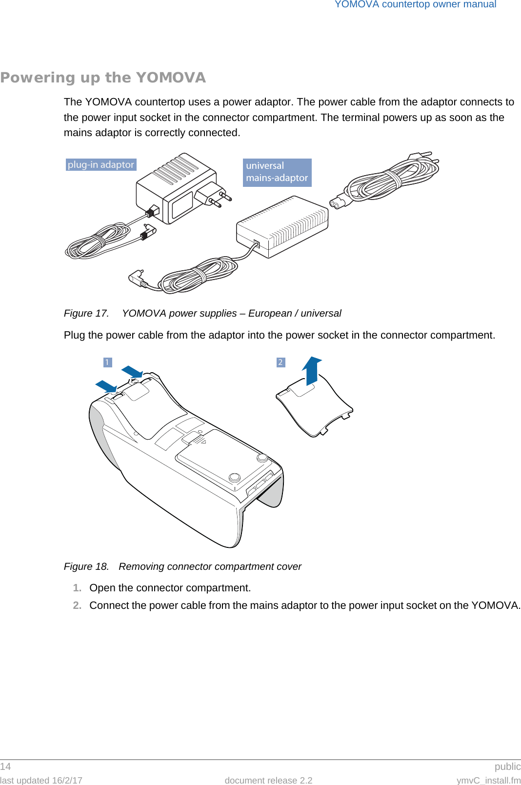 YOMOVA countertop owner manual14  publiclast updated 16/2/17 document release 2.2 ymvC_install.fmPowering up the YOMOVAThe YOMOVA countertop uses a power adaptor. The power cable from the adaptor connects to the power input socket in the connector compartment. The terminal powers up as soon as the mains adaptor is correctly connected.Figure 17.  YOMOVA power supplies – European / universalPlug the power cable from the adaptor into the power socket in the connector compartment.Figure 18. Removing connector compartment cover1. Open the connector compartment.2. Connect the power cable from the mains adaptor to the power input socket on the YOMOVA.plug-in adaptor universalmains-adaptor21