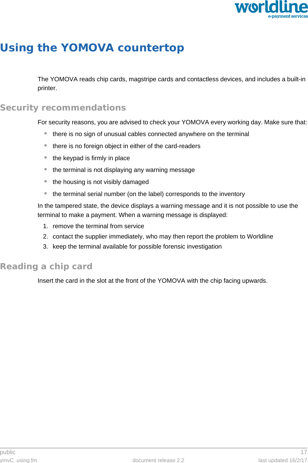 public 17ymvC_using.fm document release 2.2 last updated 16/2/17Using the YOMOVA countertopThe YOMOVA reads chip cards, magstripe cards and contactless devices, and includes a built-in printer.Security recommendationsFor security reasons, you are advised to check your YOMOVA every working day. Make sure that:•there is no sign of unusual cables connected anywhere on the terminal•there is no foreign object in either of the card-readers•the keypad is firmly in place•the terminal is not displaying any warning message•the housing is not visibly damaged•the terminal serial number (on the label) corresponds to the inventoryIn the tampered state, the device displays a warning message and it is not possible to use the terminal to make a payment. When a warning message is displayed:1. remove the terminal from service2. contact the supplier immediately, who may then report the problem to Worldline3. keep the terminal available for possible forensic investigationReading a chip cardInsert the card in the slot at the front of the YOMOVA with the chip facing upwards.