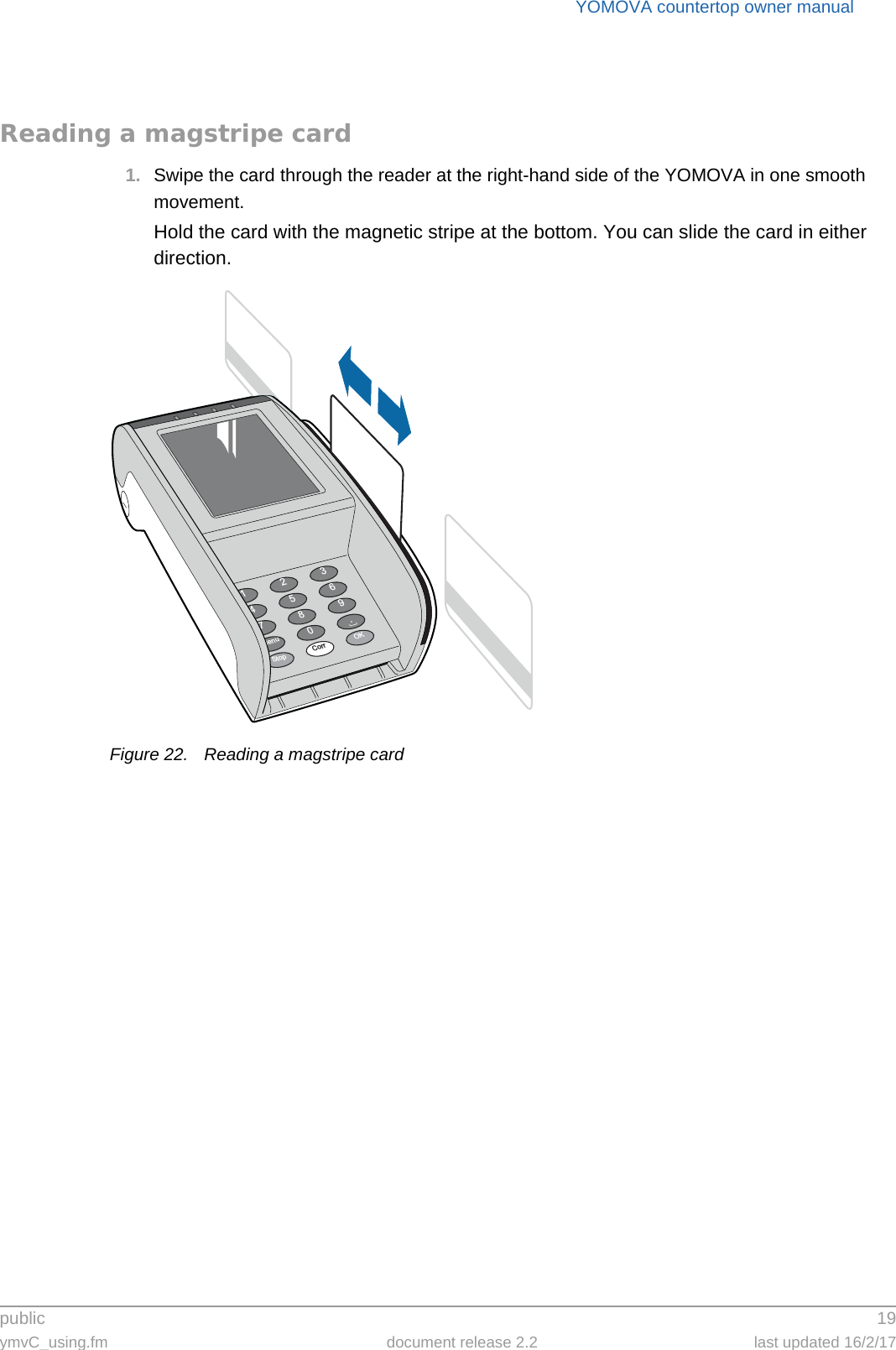 public 19ymvC_using.fm document release 2.2 last updated 16/2/17YOMOVA countertop owner manualReading a magstripe card1. Swipe the card through the reader at the right-hand side of the YOMOVA in one smooth movement.Hold the card with the magnetic stripe at the bottom. You can slide the card in either direction.Figure 22. Reading a magstripe card369.OK2580Corr147StopMenu