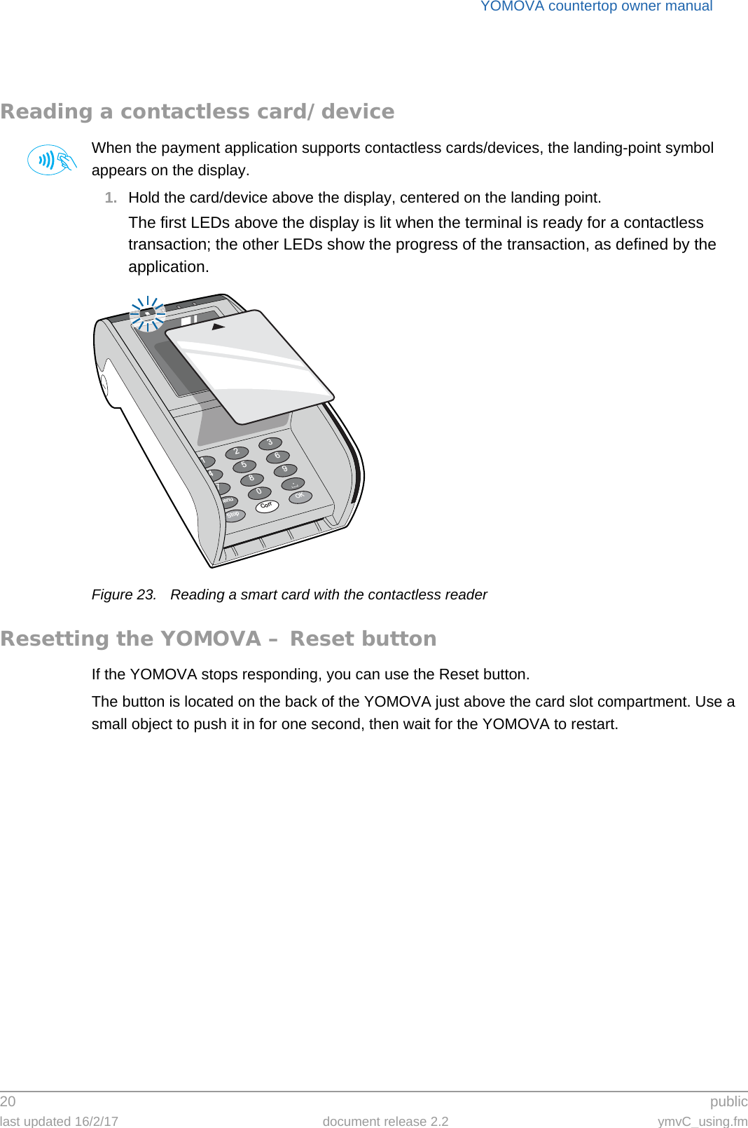 YOMOVA countertop owner manual20  publiclast updated 16/2/17 document release 2.2 ymvC_using.fmReading a contactless card/deviceWhen the payment application supports contactless cards/devices, the landing-point symbol appears on the display.1. Hold the card/device above the display, centered on the landing point.The first LEDs above the display is lit when the terminal is ready for a contactless transaction; the other LEDs show the progress of the transaction, as defined by the application.Figure 23. Reading a smart card with the contactless readerResetting the YOMOVA – Reset buttonIf the YOMOVA stops responding, you can use the Reset button.The button is located on the back of the YOMOVA just above the card slot compartment. Use a small object to push it in for one second, then wait for the YOMOVA to restart.369.OK2580Corr147StopMenu