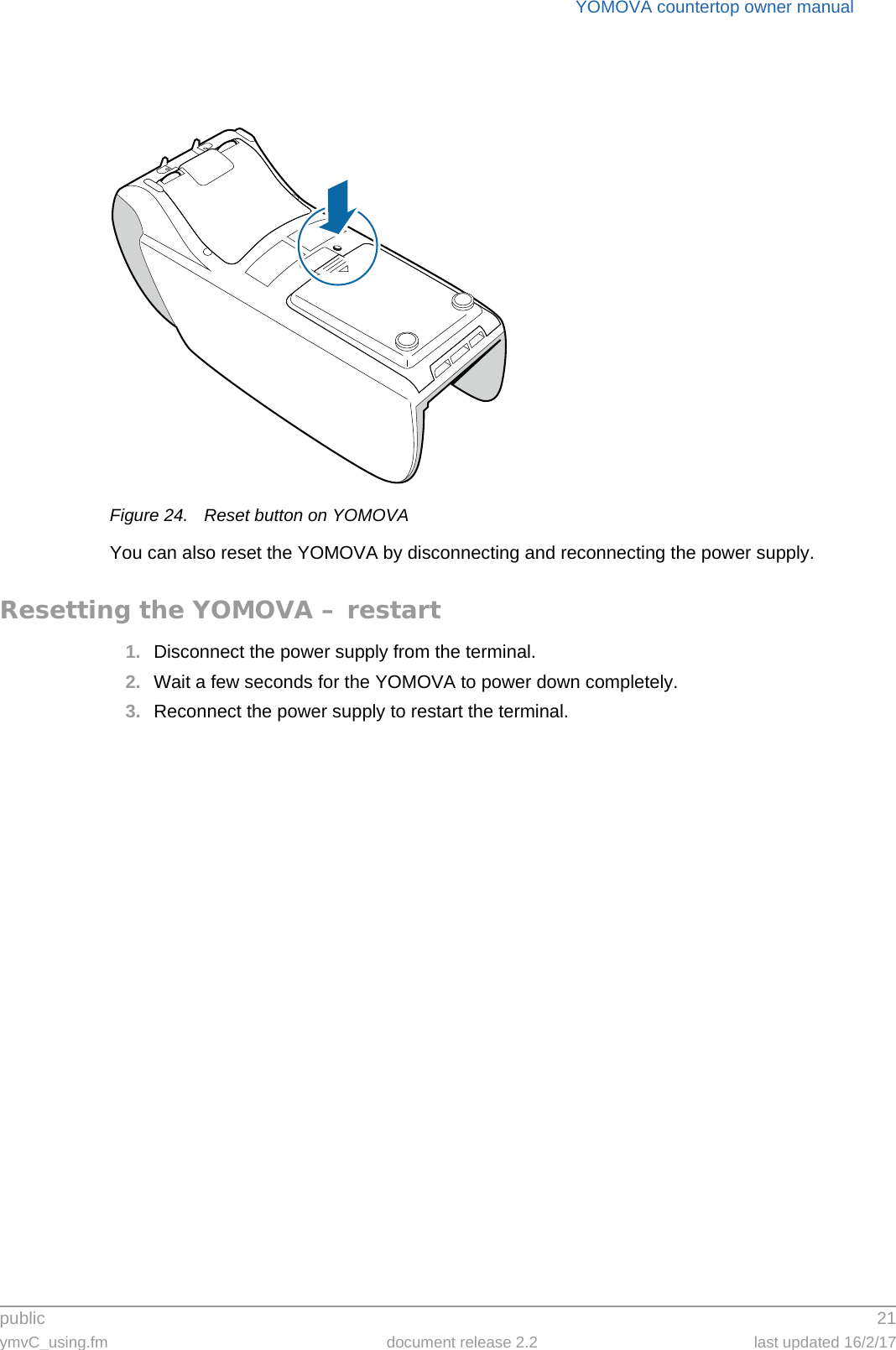 public 21ymvC_using.fm document release 2.2 last updated 16/2/17YOMOVA countertop owner manualFigure 24. Reset button on YOMOVAYou can also reset the YOMOVA by disconnecting and reconnecting the power supply.Resetting the YOMOVA – restart1. Disconnect the power supply from the terminal.2. Wait a few seconds for the YOMOVA to power down completely.3. Reconnect the power supply to restart the terminal.