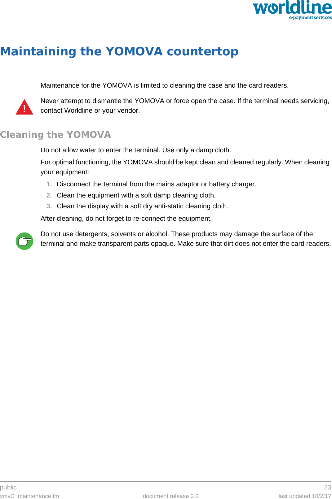 public 23ymvC_maintenance.fm document release 2.2 last updated 16/2/17Maintaining the YOMOVA countertopMaintenance for the YOMOVA is limited to cleaning the case and the card readers.Never attempt to dismantle the YOMOVA or force open the case. If the terminal needs servicing, contact Worldline or your vendor.Cleaning the YOMOVADo not allow water to enter the terminal. Use only a damp cloth.For optimal functioning, the YOMOVA should be kept clean and cleaned regularly. When cleaning your equipment:1. Disconnect the terminal from the mains adaptor or battery charger.2. Clean the equipment with a soft damp cleaning cloth.3. Clean the display with a soft dry anti-static cleaning cloth.After cleaning, do not forget to re-connect the equipment.Do not use detergents, solvents or alcohol. These products may damage the surface of the terminal and make transparent parts opaque. Make sure that dirt does not enter the card readers.!