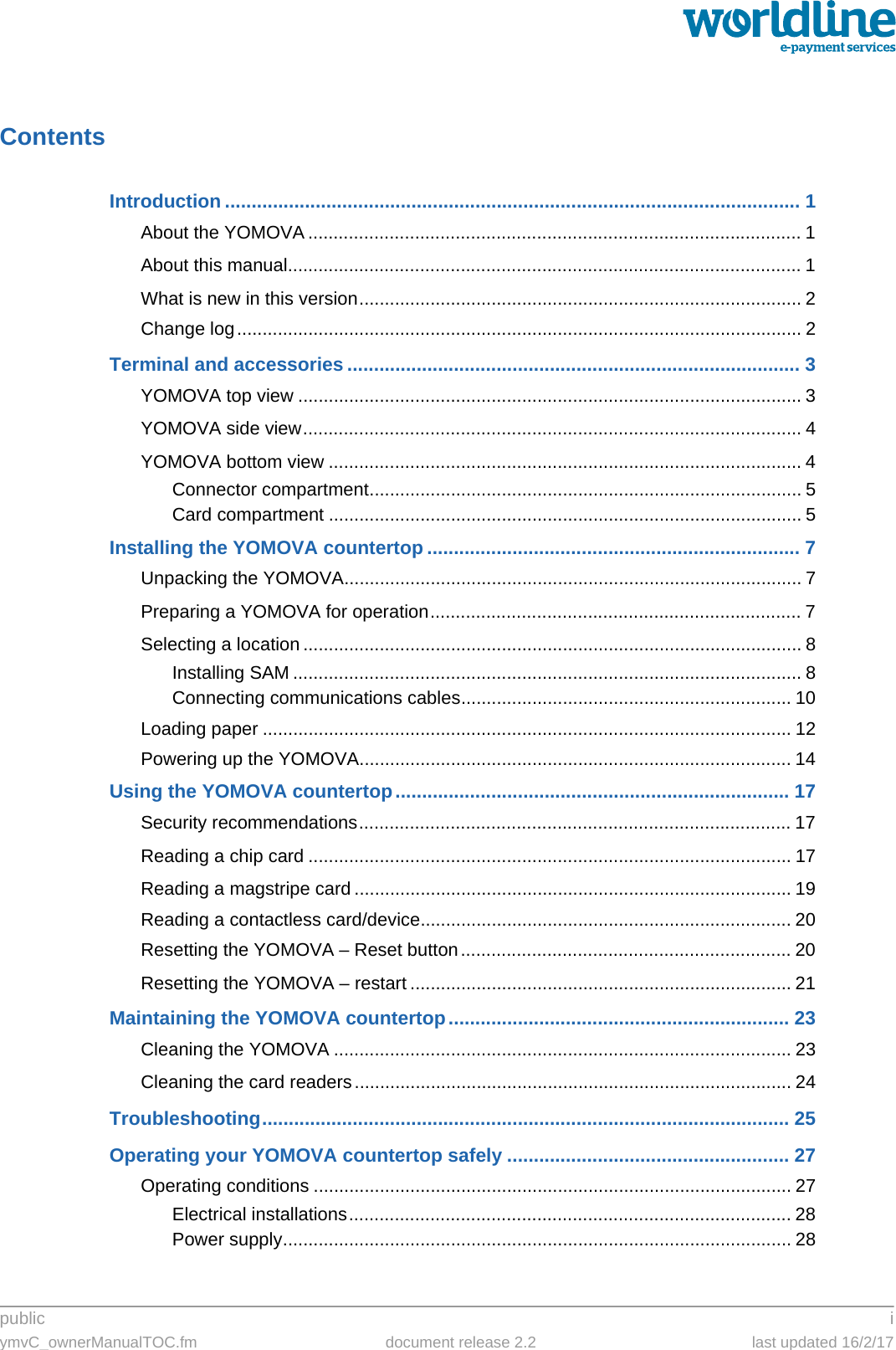 public iymvC_ownerManualTOC.fm document release 2.2 last updated 16/2/17ContentsIntroduction ............................................................................................................ 1About the YOMOVA ................................................................................................. 1About this manual..................................................................................................... 1What is new in this version....................................................................................... 2Change log............................................................................................................... 2Terminal and accessories ..................................................................................... 3YOMOVA top view ................................................................................................... 3YOMOVA side view.................................................................................................. 4YOMOVA bottom view ............................................................................................. 4Connector compartment..................................................................................... 5Card compartment ............................................................................................. 5Installing the YOMOVA countertop ...................................................................... 7Unpacking the YOMOVA.......................................................................................... 7Preparing a YOMOVA for operation......................................................................... 7Selecting a location .................................................................................................. 8Installing SAM .................................................................................................... 8Connecting communications cables................................................................. 10Loading paper ........................................................................................................ 12Powering up the YOMOVA..................................................................................... 14Using the YOMOVA countertop.......................................................................... 17Security recommendations..................................................................................... 17Reading a chip card ............................................................................................... 17Reading a magstripe card ...................................................................................... 19Reading a contactless card/device......................................................................... 20Resetting the YOMOVA – Reset button................................................................. 20Resetting the YOMOVA – restart ........................................................................... 21Maintaining the YOMOVA countertop................................................................ 23Cleaning the YOMOVA .......................................................................................... 23Cleaning the card readers...................................................................................... 24Troubleshooting................................................................................................... 25Operating your YOMOVA countertop safely ..................................................... 27Operating conditions .............................................................................................. 27Electrical installations....................................................................................... 28Power supply.................................................................................................... 28
