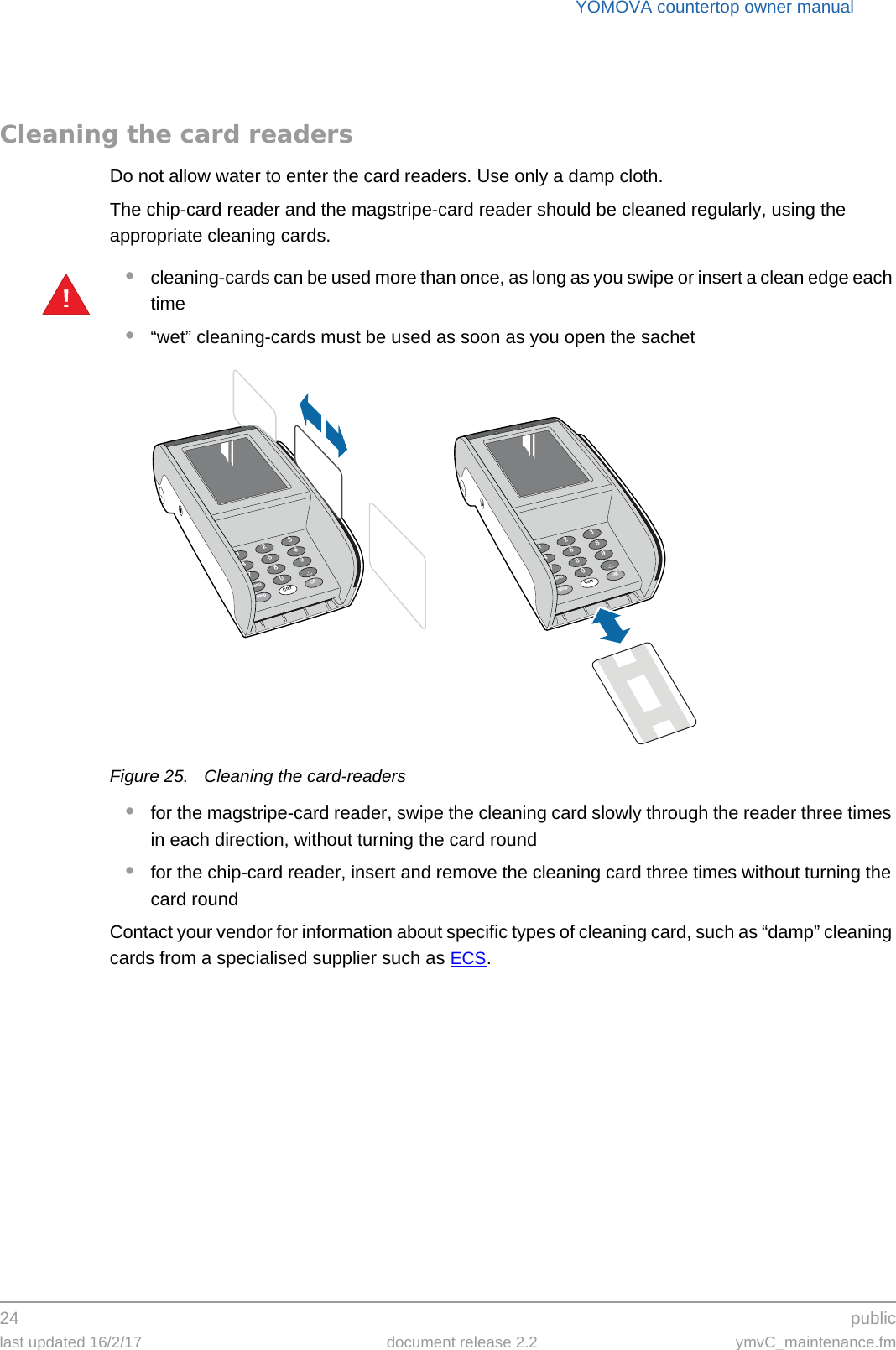 YOMOVA countertop owner manual24  publiclast updated 16/2/17 document release 2.2 ymvC_maintenance.fmCleaning the card readersDo not allow water to enter the card readers. Use only a damp cloth.The chip-card reader and the magstripe-card reader should be cleaned regularly, using the appropriate cleaning cards.•cleaning-cards can be used more than once, as long as you swipe or insert a clean edge each time•“wet” cleaning-cards must be used as soon as you open the sachetFigure 25. Cleaning the card-readers•for the magstripe-card reader, swipe the cleaning card slowly through the reader three times in each direction, without turning the card round•for the chip-card reader, insert and remove the cleaning card three times without turning the card roundContact your vendor for information about specific types of cleaning card, such as “damp” cleaning cards from a specialised supplier such as ECS.!369.OK2580Corr147StopMenu369.OK2580Corr147StopMenu