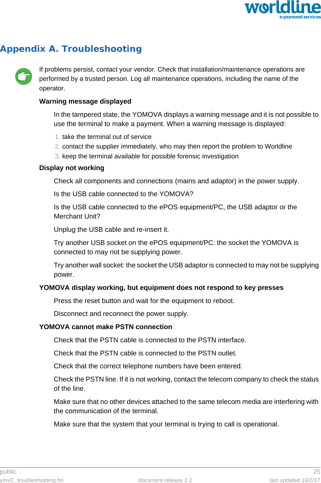 public 25ymvC_troubleshooting.fm document release 2.2 last updated 16/2/17Appendix A. TroubleshootingIf problems persist, contact your vendor. Check that installation/maintenance operations are performed by a trusted person. Log all maintenance operations, including the name of the operator.Warning message displayedIn the tampered state, the YOMOVA displays a warning message and it is not possible to use the terminal to make a payment. When a warning message is displayed:1. take the terminal out of service2. contact the supplier immediately, who may then report the problem to Worldline3. keep the terminal available for possible forensic investigationDisplay not workingCheck all components and connections (mains and adaptor) in the power supply.Is the USB cable connected to the YOMOVA?Is the USB cable connected to the ePOS equipment/PC, the USB adaptor or the Merchant Unit?Unplug the USB cable and re-insert it.Try another USB socket on the ePOS equipment/PC: the socket the YOMOVA is connected to may not be supplying power.Try another wall socket: the socket the USB adaptor is connected to may not be supplying power.YOMOVA display working, but equipment does not respond to key pressesPress the reset button and wait for the equipment to reboot.Disconnect and reconnect the power supply.YOMOVA cannot make PSTN connectionCheck that the PSTN cable is connected to the PSTN interface.Check that the PSTN cable is connected to the PSTN outlet.Check that the correct telephone numbers have been entered.Check the PSTN line. If it is not working, contact the telecom company to check the status of the line.Make sure that no other devices attached to the same telecom media are interfering with the communication of the terminal.Make sure that the system that your terminal is trying to call is operational.