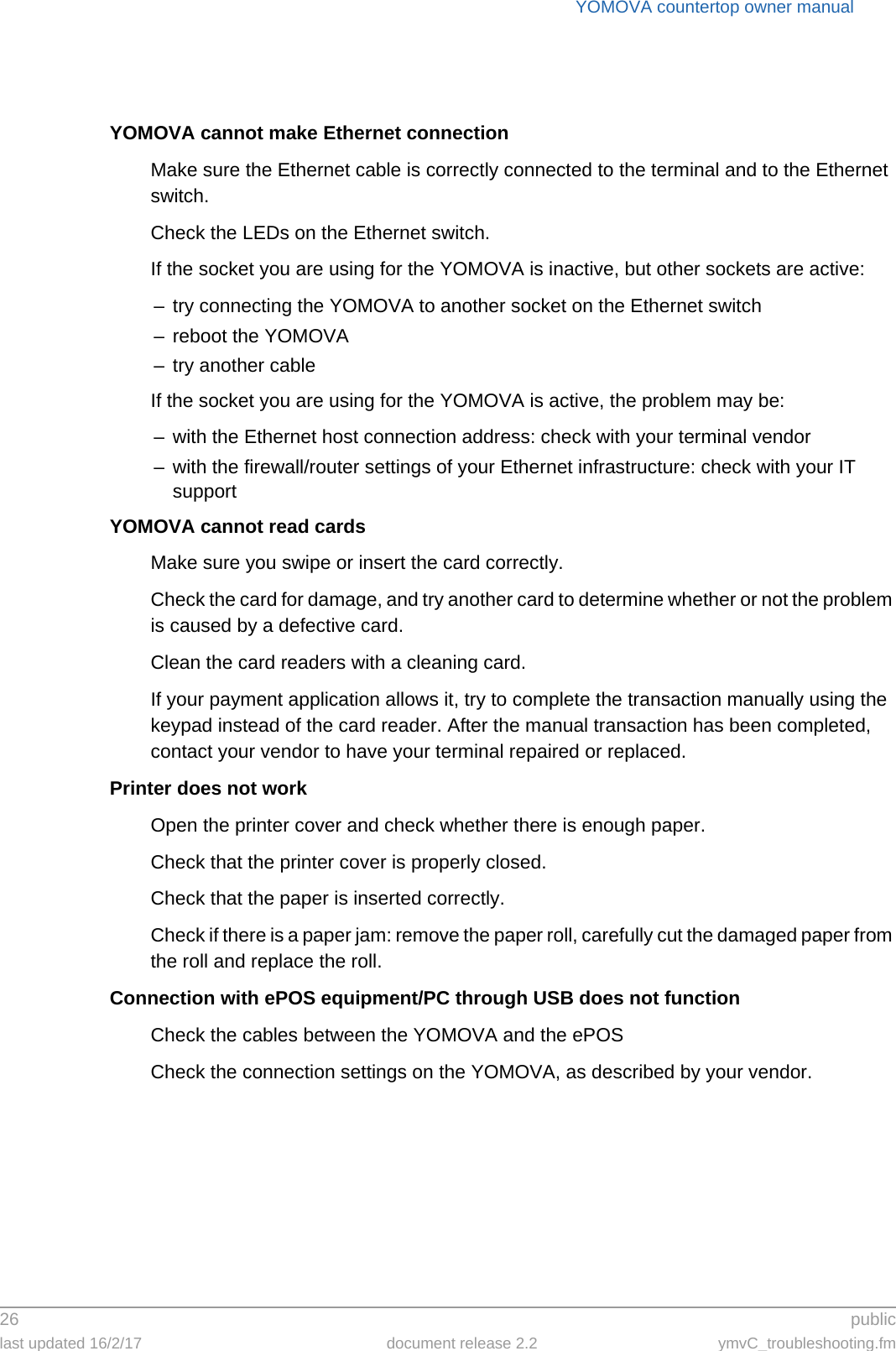 YOMOVA countertop owner manual26  publiclast updated 16/2/17 document release 2.2 ymvC_troubleshooting.fmYOMOVA cannot make Ethernet connectionMake sure the Ethernet cable is correctly connected to the terminal and to the Ethernet switch.Check the LEDs on the Ethernet switch.If the socket you are using for the YOMOVA is inactive, but other sockets are active:– try connecting the YOMOVA to another socket on the Ethernet switch– reboot the YOMOVA– try another cableIf the socket you are using for the YOMOVA is active, the problem may be:– with the Ethernet host connection address: check with your terminal vendor– with the firewall/router settings of your Ethernet infrastructure: check with your IT supportYOMOVA cannot read cardsMake sure you swipe or insert the card correctly.Check the card for damage, and try another card to determine whether or not the problem is caused by a defective card.Clean the card readers with a cleaning card.If your payment application allows it, try to complete the transaction manually using the keypad instead of the card reader. After the manual transaction has been completed, contact your vendor to have your terminal repaired or replaced.Printer does not workOpen the printer cover and check whether there is enough paper.Check that the printer cover is properly closed.Check that the paper is inserted correctly.Check if there is a paper jam: remove the paper roll, carefully cut the damaged paper from the roll and replace the roll.Connection with ePOS equipment/PC through USB does not functionCheck the cables between the YOMOVA and the ePOSCheck the connection settings on the YOMOVA, as described by your vendor.