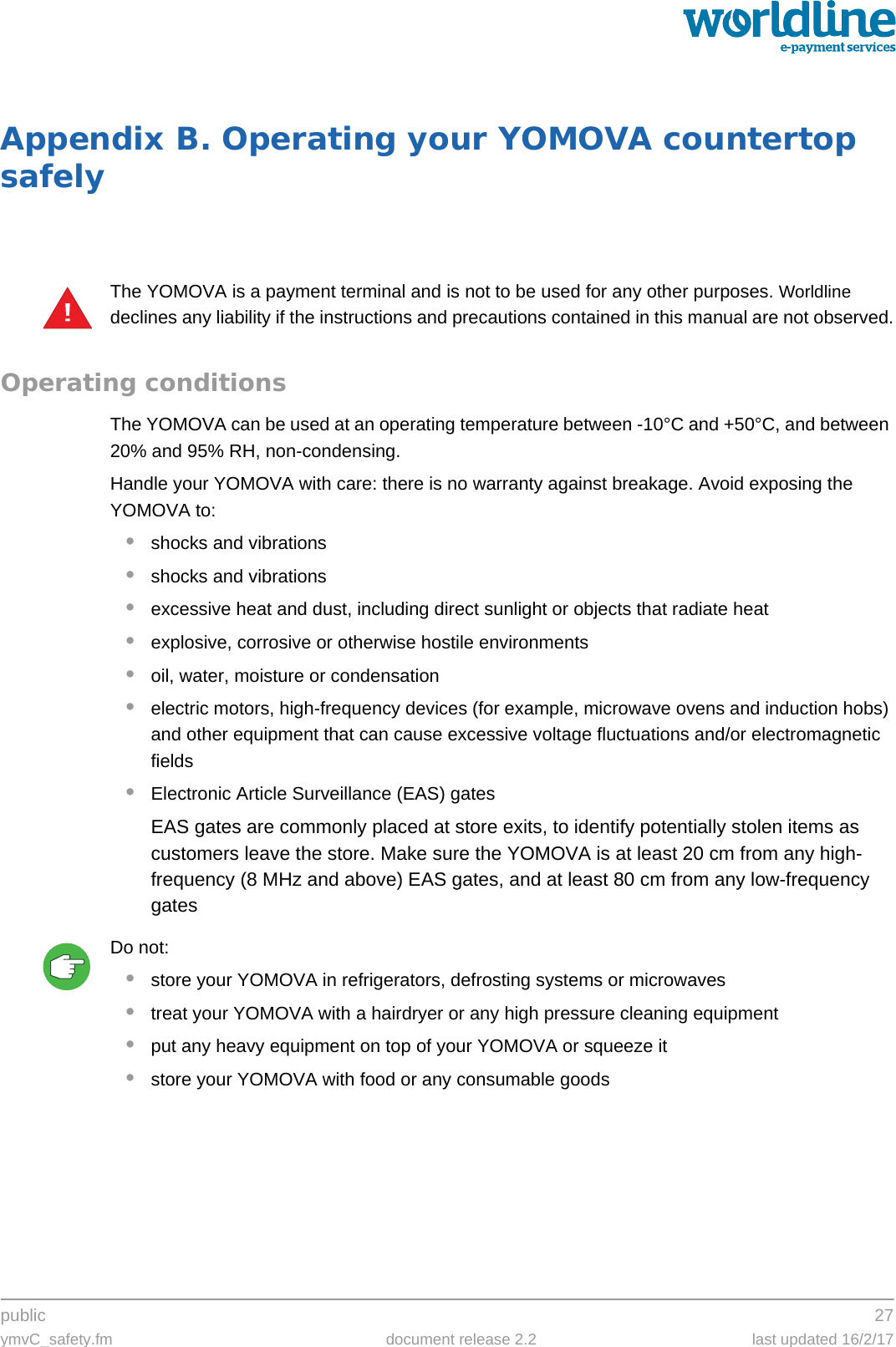 public 27ymvC_safety.fm document release 2.2 last updated 16/2/17Appendix B. Operating your YOMOVA countertop safelyThe YOMOVA is a payment terminal and is not to be used for any other purposes. Worldline declines any liability if the instructions and precautions contained in this manual are not observed.Operating conditionsThe YOMOVA can be used at an operating temperature between -10°C and +50°C, and between 20% and 95% RH, non-condensing.Handle your YOMOVA with care: there is no warranty against breakage. Avoid exposing the YOMOVA to:•shocks and vibrations•shocks and vibrations•excessive heat and dust, including direct sunlight or objects that radiate heat•explosive, corrosive or otherwise hostile environments•oil, water, moisture or condensation•electric motors, high-frequency devices (for example, microwave ovens and induction hobs) and other equipment that can cause excessive voltage fluctuations and/or electromagnetic fields•Electronic Article Surveillance (EAS) gatesEAS gates are commonly placed at store exits, to identify potentially stolen items as customers leave the store. Make sure the YOMOVA is at least 20 cm from any high-frequency (8 MHz and above) EAS gates, and at least 80 cm from any low-frequency gatesDo not:•store your YOMOVA in refrigerators, defrosting systems or microwaves•treat your YOMOVA with a hairdryer or any high pressure cleaning equipment•put any heavy equipment on top of your YOMOVA or squeeze it•store your YOMOVA with food or any consumable goods!