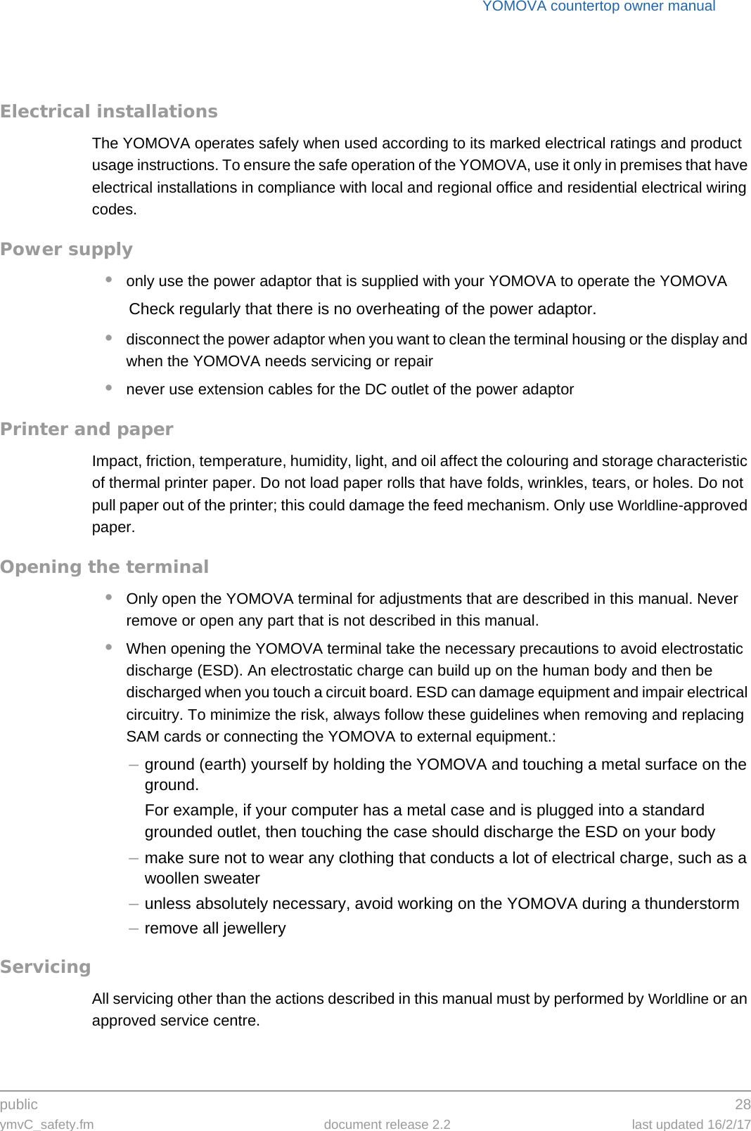 public 28ymvC_safety.fm document release 2.2 last updated 16/2/17YOMOVA countertop owner manualElectrical installationsThe YOMOVA operates safely when used according to its marked electrical ratings and product usage instructions. To ensure the safe operation of the YOMOVA, use it only in premises that have electrical installations in compliance with local and regional office and residential electrical wiring codes.Power supply•only use the power adaptor that is supplied with your YOMOVA to operate the YOMOVACheck regularly that there is no overheating of the power adaptor.•disconnect the power adaptor when you want to clean the terminal housing or the display and when the YOMOVA needs servicing or repair•never use extension cables for the DC outlet of the power adaptorPrinter and paperImpact, friction, temperature, humidity, light, and oil affect the colouring and storage characteristic of thermal printer paper. Do not load paper rolls that have folds, wrinkles, tears, or holes. Do not pull paper out of the printer; this could damage the feed mechanism. Only use Worldline-approved paper.Opening the terminal•Only open the YOMOVA terminal for adjustments that are described in this manual. Never remove or open any part that is not described in this manual.•When opening the YOMOVA terminal take the necessary precautions to avoid electrostatic discharge (ESD). An electrostatic charge can build up on the human body and then be discharged when you touch a circuit board. ESD can damage equipment and impair electrical circuitry. To minimize the risk, always follow these guidelines when removing and replacing SAM cards or connecting the YOMOVA to external equipment.:–ground (earth) yourself by holding the YOMOVA and touching a metal surface on the ground.For example, if your computer has a metal case and is plugged into a standard grounded outlet, then touching the case should discharge the ESD on your body–make sure not to wear any clothing that conducts a lot of electrical charge, such as a woollen sweater–unless absolutely necessary, avoid working on the YOMOVA during a thunderstorm–remove all jewelleryServicingAll servicing other than the actions described in this manual must by performed by Worldline or an approved service centre.
