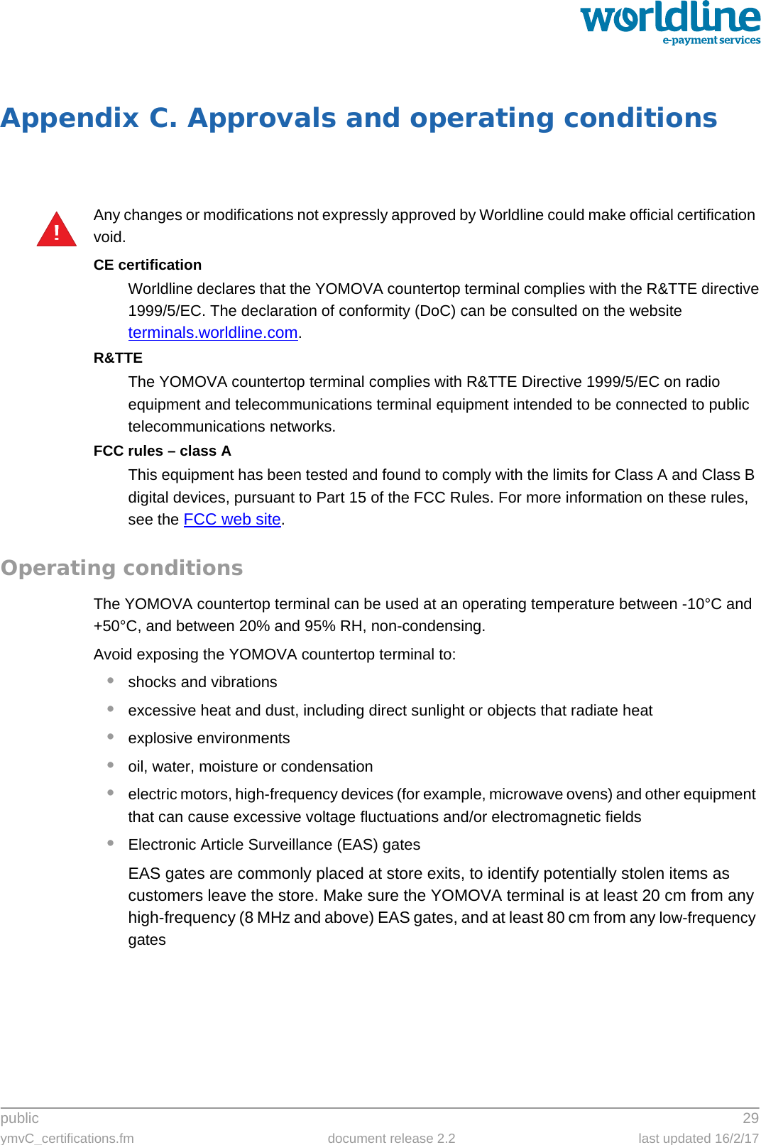 public 29ymvC_certifications.fm document release 2.2 last updated 16/2/17Appendix C. Approvals and operating conditionsAny changes or modifications not expressly approved by Worldline could make official certification void.CE certificationWorldline declares that the YOMOVA countertop terminal complies with the R&amp;TTE directive1999/5/EC. The declaration of conformity (DoC) can be consulted on the website terminals.worldline.com. R&amp;TTEThe YOMOVA countertop terminal complies with R&amp;TTE Directive 1999/5/EC on radio equipment and telecommunications terminal equipment intended to be connected to public telecommunications networks.FCC rules – class AThis equipment has been tested and found to comply with the limits for Class A and Class B digital devices, pursuant to Part 15 of the FCC Rules. For more information on these rules, see the FCC web site.  Operating conditionsThe YOMOVA countertop terminal can be used at an operating temperature between -10°C and +50°C, and between 20% and 95% RH, non-condensing.Avoid exposing the YOMOVA countertop terminal to:•shocks and vibrations•excessive heat and dust, including direct sunlight or objects that radiate heat•explosive environments•oil, water, moisture or condensation•electric motors, high-frequency devices (for example, microwave ovens) and other equipment that can cause excessive voltage fluctuations and/or electromagnetic fields•Electronic Article Surveillance (EAS) gatesEAS gates are commonly placed at store exits, to identify potentially stolen items as customers leave the store. Make sure the YOMOVA terminal is at least 20 cm from any high-frequency (8 MHz and above) EAS gates, and at least 80 cm from any low-frequency gates!