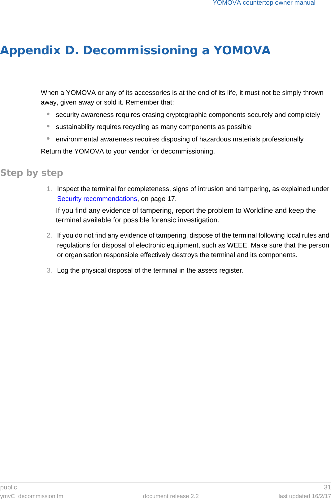 public 31ymvC_decommission.fm document release 2.2 last updated 16/2/17YOMOVA countertop owner manualAppendix D. Decommissioning a YOMOVAWhen a YOMOVA or any of its accessories is at the end of its life, it must not be simply thrown away, given away or sold it. Remember that:•security awareness requires erasing cryptographic components securely and completely•sustainability requires recycling as many components as possible•environmental awareness requires disposing of hazardous materials professionallyReturn the YOMOVA to your vendor for decommissioning.Step by step1. Inspect the terminal for completeness, signs of intrusion and tampering, as explained under Security recommendations, on page 17.If you find any evidence of tampering, report the problem to Worldline and keep the terminal available for possible forensic investigation.2. If you do not find any evidence of tampering, dispose of the terminal following local rules and regulations for disposal of electronic equipment, such as WEEE. Make sure that the person or organisation responsible effectively destroys the terminal and its components.3. Log the physical disposal of the terminal in the assets register.