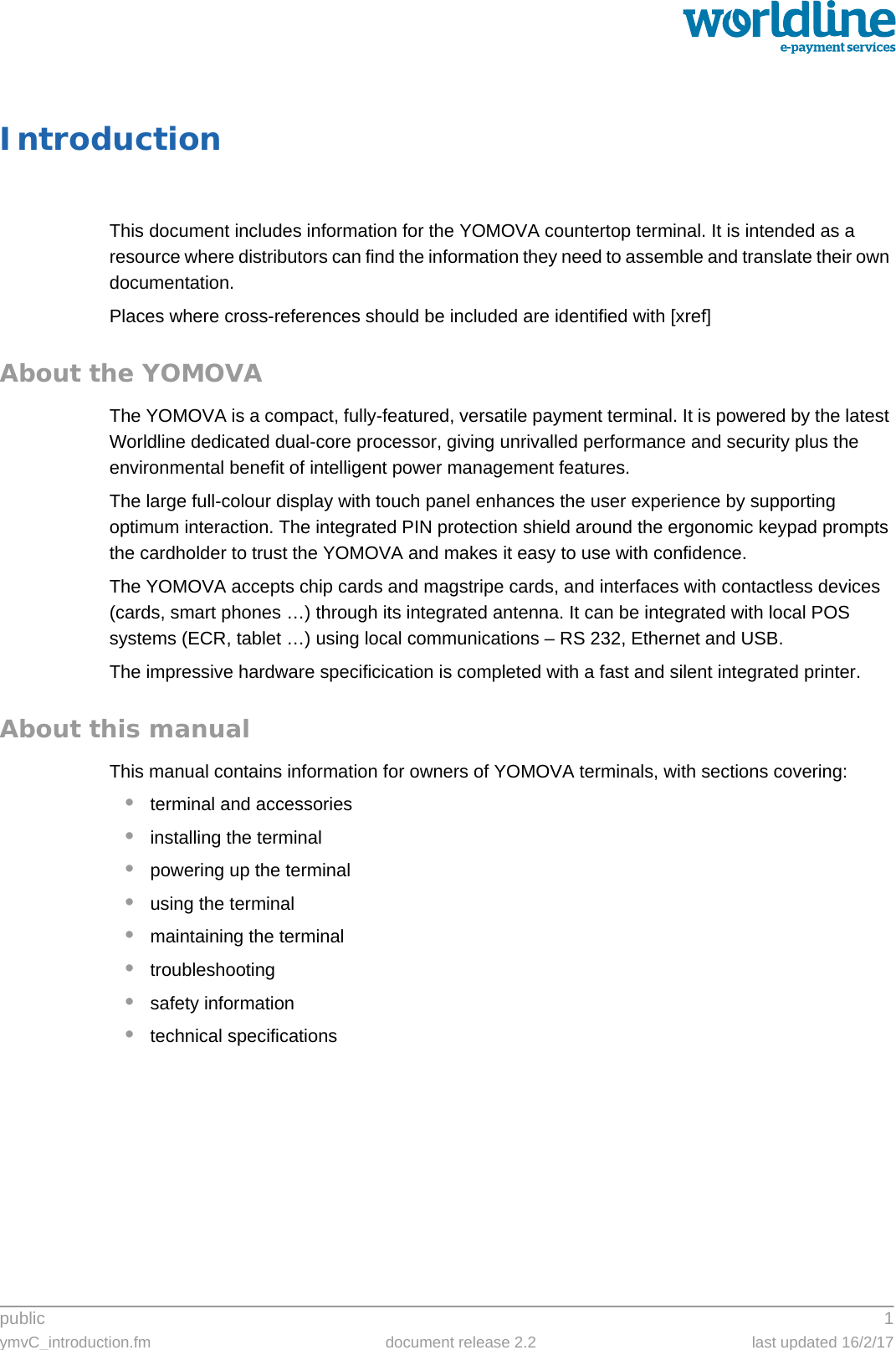 public 1ymvC_introduction.fm document release 2.2 last updated 16/2/17IntroductionThis document includes information for the YOMOVA countertop terminal. It is intended as a resource where distributors can find the information they need to assemble and translate their own documentation.Places where cross-references should be included are identified with [xref]About the YOMOVAThe YOMOVA is a compact, fully-featured, versatile payment terminal. It is powered by the latest Worldline dedicated dual-core processor, giving unrivalled performance and security plus the environmental benefit of intelligent power management features.The large full-colour display with touch panel enhances the user experience by supporting optimum interaction. The integrated PIN protection shield around the ergonomic keypad prompts the cardholder to trust the YOMOVA and makes it easy to use with confidence.The YOMOVA accepts chip cards and magstripe cards, and interfaces with contactless devices (cards, smart phones …) through its integrated antenna. It can be integrated with local POS systems (ECR, tablet …) using local communications – RS 232, Ethernet and USB.The impressive hardware specificication is completed with a fast and silent integrated printer.About this manualThis manual contains information for owners of YOMOVA terminals, with sections covering:•terminal and accessories•installing the terminal•powering up the terminal•using the terminal•maintaining the terminal•troubleshooting•safety information•technical specifications