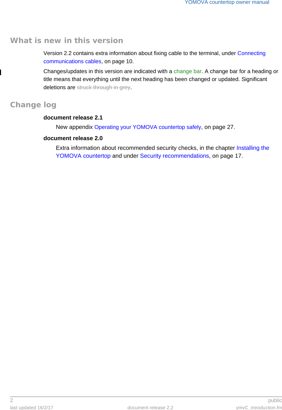 YOMOVA countertop owner manual2 publiclast updated 16/2/17 document release 2.2 ymvC_introduction.fmWhat is new in this versionVersion 2.2 contains extra information about fixing cable to the terminal, under Connecting communications cables, on page 10.Changes/updates in this version are indicated with a change bar. A change bar for a heading or title means that everything until the next heading has been changed or updated. Significant deletions are struck through in grey.Change logdocument release 2.1New appendix Operating your YOMOVA countertop safely, on page 27.document release 2.0Extra information about recommended security checks, in the chapter Installing the YOMOVA countertop and under Security recommendations, on page 17.