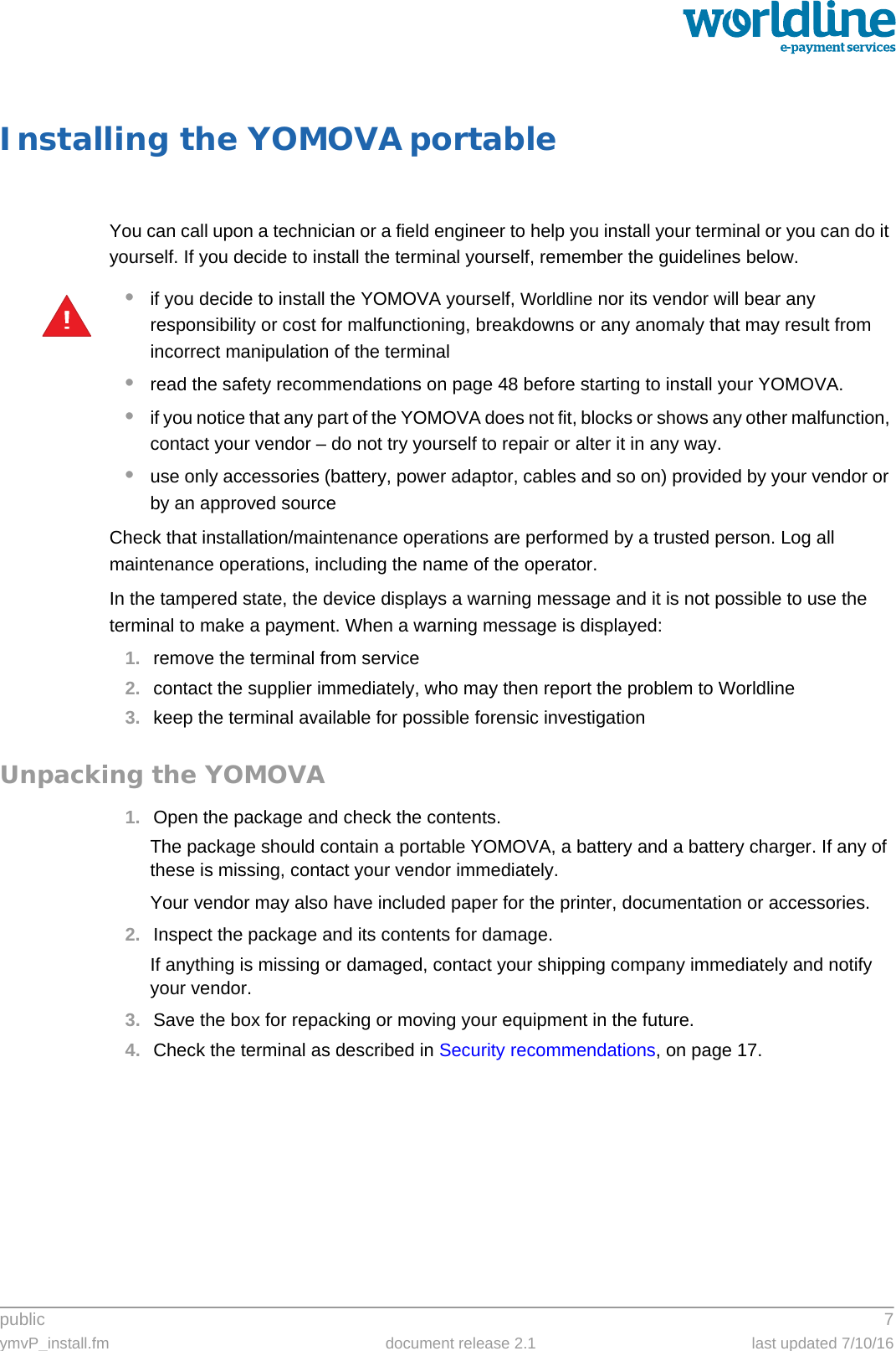 public 7ymvP_install.fm document release 2.1 last updated 7/10/16Installing the YOMOVA portableYou can call upon a technician or a field engineer to help you install your terminal or you can do it yourself. If you decide to install the terminal yourself, remember the guidelines below.•if you decide to install the YOMOVA yourself, Worldline nor its vendor will bear any responsibility or cost for malfunctioning, breakdowns or any anomaly that may result from incorrect manipulation of the terminal•read the safety recommendations on page 48 before starting to install your YOMOVA.•if you notice that any part of the YOMOVA does not fit, blocks or shows any other malfunction, contact your vendor – do not try yourself to repair or alter it in any way.•use only accessories (battery, power adaptor, cables and so on) provided by your vendor or by an approved sourceCheck that installation/maintenance operations are performed by a trusted person. Log all maintenance operations, including the name of the operator.In the tampered state, the device displays a warning message and it is not possible to use the terminal to make a payment. When a warning message is displayed:1. remove the terminal from service2. contact the supplier immediately, who may then report the problem to Worldline3. keep the terminal available for possible forensic investigationUnpacking the YOMOVA1. Open the package and check the contents.The package should contain a portable YOMOVA, a battery and a battery charger. If any of these is missing, contact your vendor immediately.Your vendor may also have included paper for the printer, documentation or accessories.2. Inspect the package and its contents for damage.If anything is missing or damaged, contact your shipping company immediately and notify your vendor.3. Save the box for repacking or moving your equipment in the future.4. Check the terminal as described in Security recommendations, on page 17.!