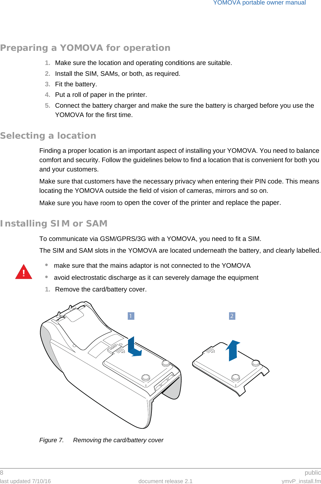 YOMOVA portable owner manual8 publiclast updated 7/10/16 document release 2.1 ymvP_install.fmPreparing a YOMOVA for operation1. Make sure the location and operating conditions are suitable.2. Install the SIM, SAMs, or both, as required.3. Fit the battery.4. Put a roll of paper in the printer.5. Connect the battery charger and make the sure the battery is charged before you use the YOMOVA for the first time.Selecting a locationFinding a proper location is an important aspect of installing your YOMOVA. You need to balance comfort and security. Follow the guidelines below to find a location that is convenient for both you and your customers.Make sure that customers have the necessary privacy when entering their PIN code. This means locating the YOMOVA outside the field of vision of cameras, mirrors and so on.Make sure you have room to open the cover of the printer and replace the paper.Installing SIM or SAMTo communicate via GSM/GPRS/3G with a YOMOVA, you need to fit a SIM.The SIM and SAM slots in the YOMOVA are located underneath the battery, and clearly labelled.•make sure that the mains adaptor is not connected to the YOMOVA•avoid electrostatic discharge as it can severely damage the equipment1. Remove the card/battery cover.Figure 7. Removing the card/battery cover!21