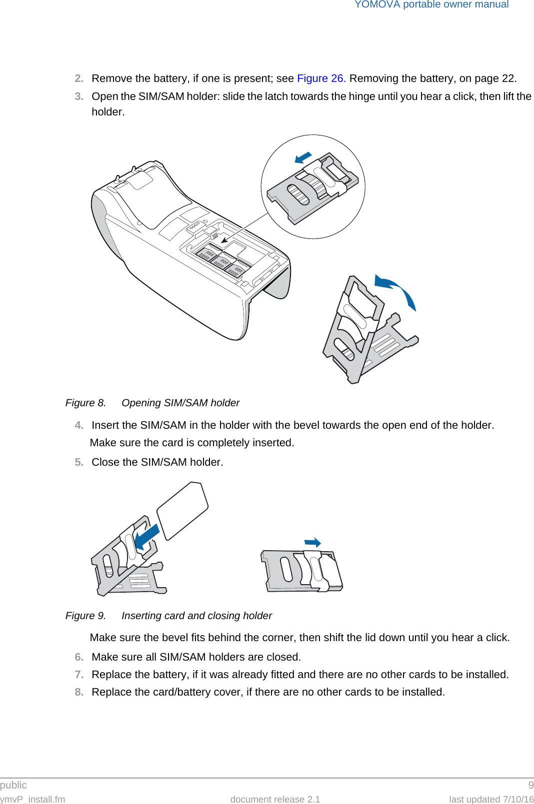 public 9ymvP_install.fm document release 2.1 last updated 7/10/16YOMOVA portable owner manual2. Remove the battery, if one is present; see Figure 26. Removing the battery, on page 22.3. Open the SIM/SAM holder: slide the latch towards the hinge until you hear a click, then lift the holder.Figure 8. Opening SIM/SAM holder4. Insert the SIM/SAM in the holder with the bevel towards the open end of the holder.Make sure the card is completely inserted.5. Close the SIM/SAM holder.Figure 9. Inserting card and closing holderMake sure the bevel fits behind the corner, then shift the lid down until you hear a click.6. Make sure all SIM/SAM holders are closed.7. Replace the battery, if it was already fitted and there are no other cards to be installed.8. Replace the card/battery cover, if there are no other cards to be installed.