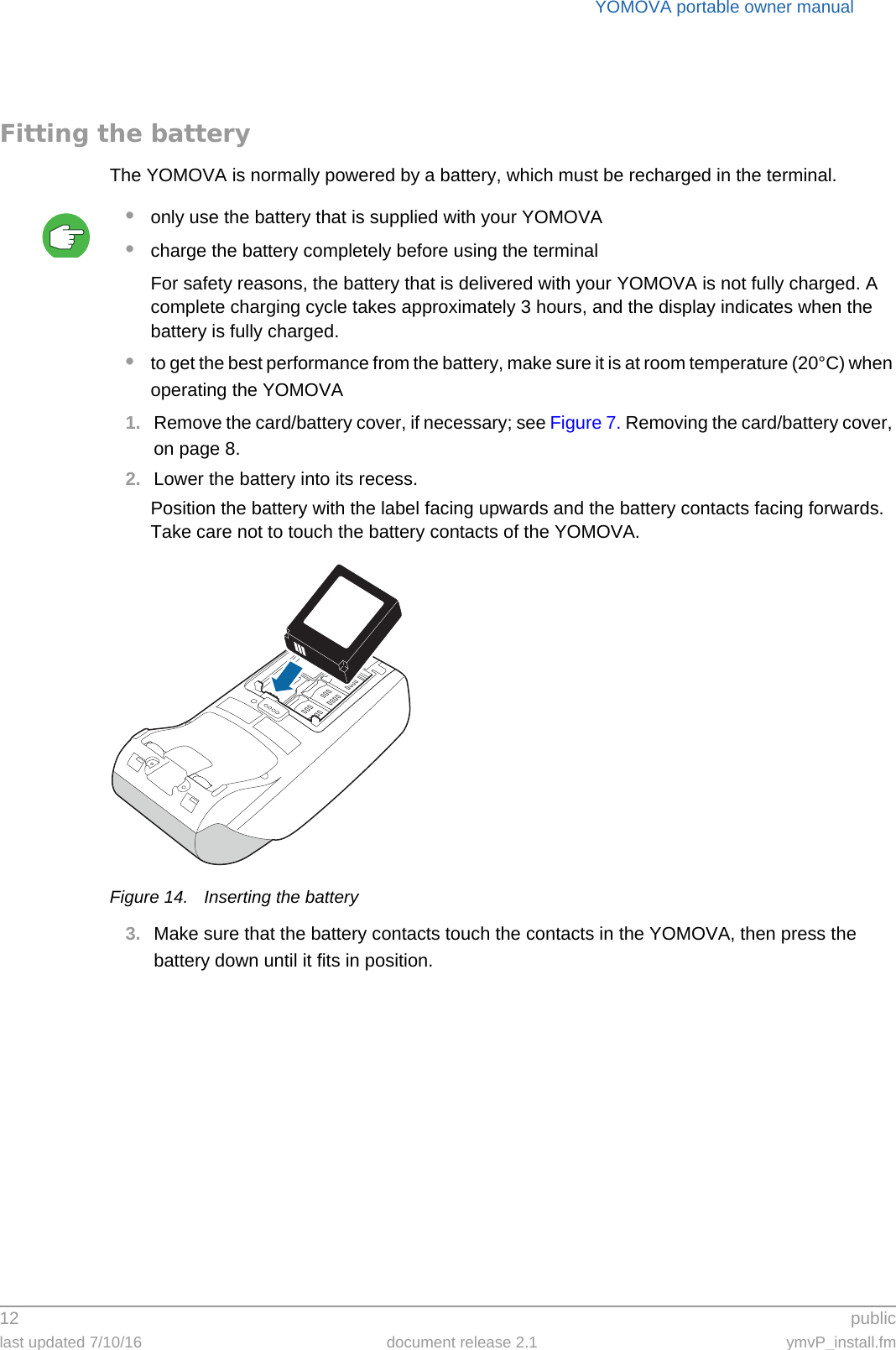 YOMOVA portable owner manual12  publiclast updated 7/10/16 document release 2.1 ymvP_install.fmFitting the batteryThe YOMOVA is normally powered by a battery, which must be recharged in the terminal.•only use the battery that is supplied with your YOMOVA•charge the battery completely before using the terminalFor safety reasons, the battery that is delivered with your YOMOVA is not fully charged. A complete charging cycle takes approximately 3 hours, and the display indicates when the battery is fully charged.•to get the best performance from the battery, make sure it is at room temperature (20°C) when operating the YOMOVA1. Remove the card/battery cover, if necessary; see Figure 7. Removing the card/battery cover, on page 8.2. Lower the battery into its recess.Position the battery with the label facing upwards and the battery contacts facing forwards. Take care not to touch the battery contacts of the YOMOVA.Figure 14. Inserting the battery3. Make sure that the battery contacts touch the contacts in the YOMOVA, then press the battery down until it fits in position.