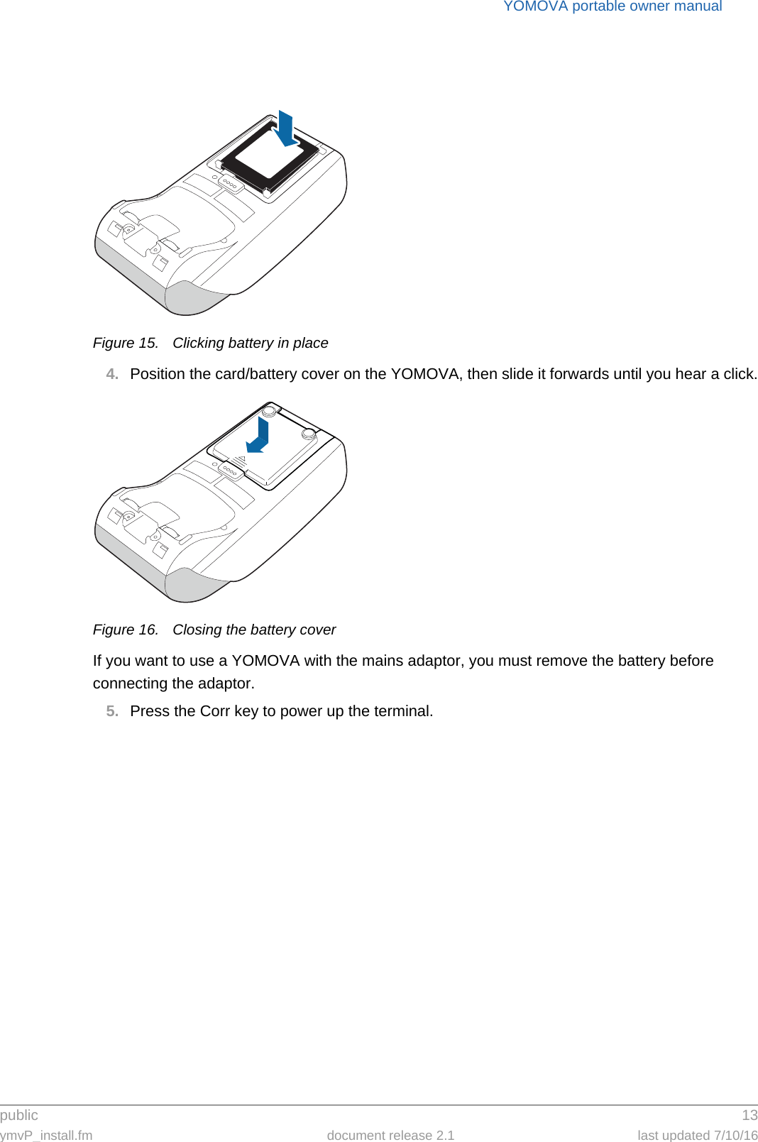 public 13ymvP_install.fm document release 2.1 last updated 7/10/16YOMOVA portable owner manualFigure 15. Clicking battery in place4. Position the card/battery cover on the YOMOVA, then slide it forwards until you hear a click.Figure 16. Closing the battery coverIf you want to use a YOMOVA with the mains adaptor, you must remove the battery before connecting the adaptor.5. Press the Corr key to power up the terminal.