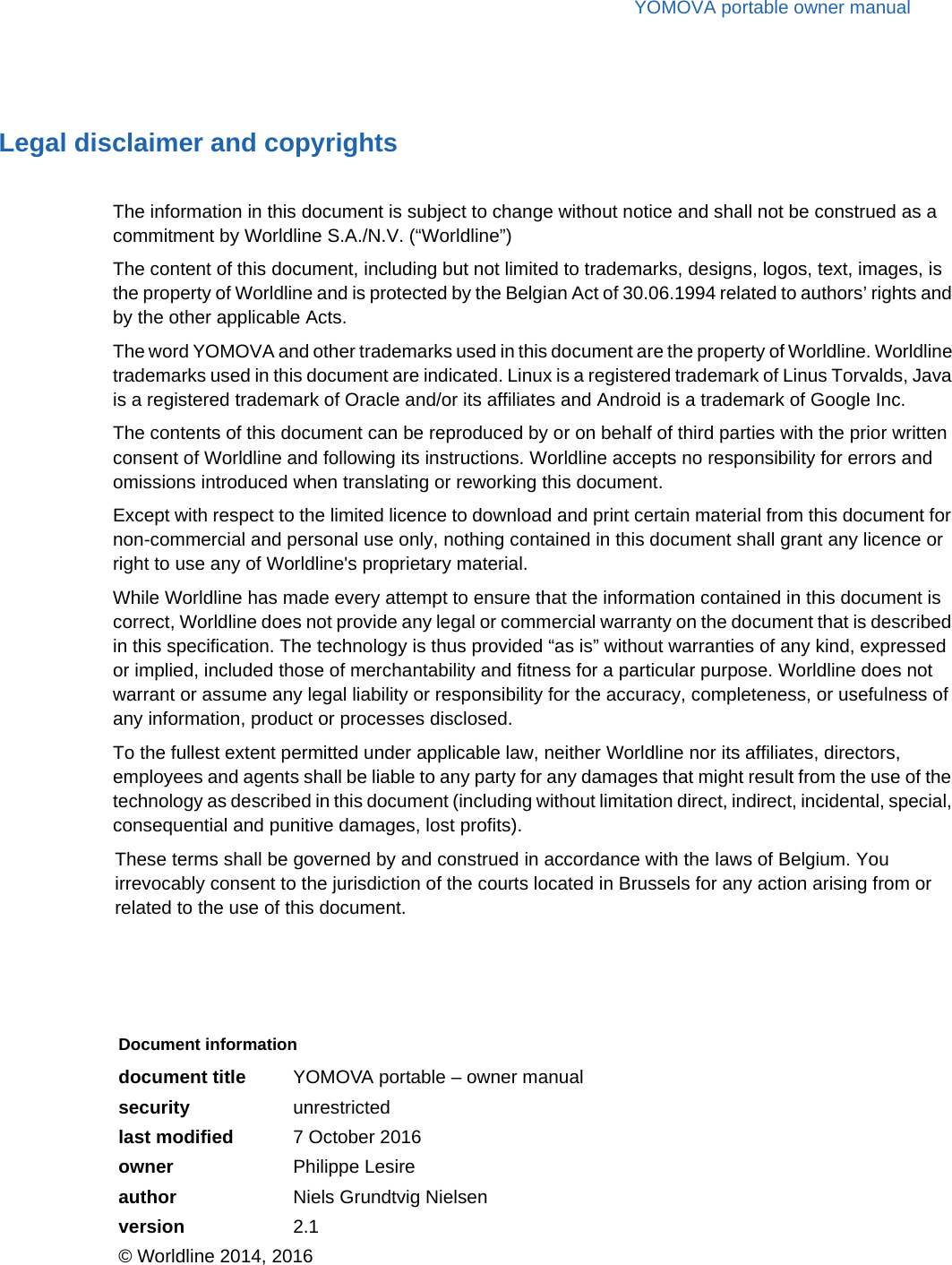 YOMOVA portable owner manualLegal disclaimer and copyrightsThe information in this document is subject to change without notice and shall not be construed as a commitment by Worldline S.A./N.V. (“Worldline”)The content of this document, including but not limited to trademarks, designs, logos, text, images, is the property of Worldline and is protected by the Belgian Act of 30.06.1994 related to authors’ rights and by the other applicable Acts.The word YOMOVA and other trademarks used in this document are the property of Worldline. Worldline trademarks used in this document are indicated. Linux is a registered trademark of Linus Torvalds, Java is a registered trademark of Oracle and/or its affiliates and Android is a trademark of Google Inc.The contents of this document can be reproduced by or on behalf of third parties with the prior written consent of Worldline and following its instructions. Worldline accepts no responsibility for errors and omissions introduced when translating or reworking this document.Except with respect to the limited licence to download and print certain material from this document for non-commercial and personal use only, nothing contained in this document shall grant any licence or right to use any of Worldline&apos;s proprietary material.While Worldline has made every attempt to ensure that the information contained in this document is correct, Worldline does not provide any legal or commercial warranty on the document that is described in this specification. The technology is thus provided “as is” without warranties of any kind, expressed or implied, included those of merchantability and fitness for a particular purpose. Worldline does not warrant or assume any legal liability or responsibility for the accuracy, completeness, or usefulness of any information, product or processes disclosed.To the fullest extent permitted under applicable law, neither Worldline nor its affiliates, directors, employees and agents shall be liable to any party for any damages that might result from the use of the technology as described in this document (including without limitation direct, indirect, incidental, special, consequential and punitive damages, lost profits).These terms shall be governed by and construed in accordance with the laws of Belgium. You irrevocably consent to the jurisdiction of the courts located in Brussels for any action arising from or related to the use of this document.Document informationdocument title YOMOVA portable – owner manualsecurity unrestrictedlast modified 7 October 2016owner Philippe Lesireauthor Niels Grundtvig Nielsenversion 2.1© Worldline 2014, 2016