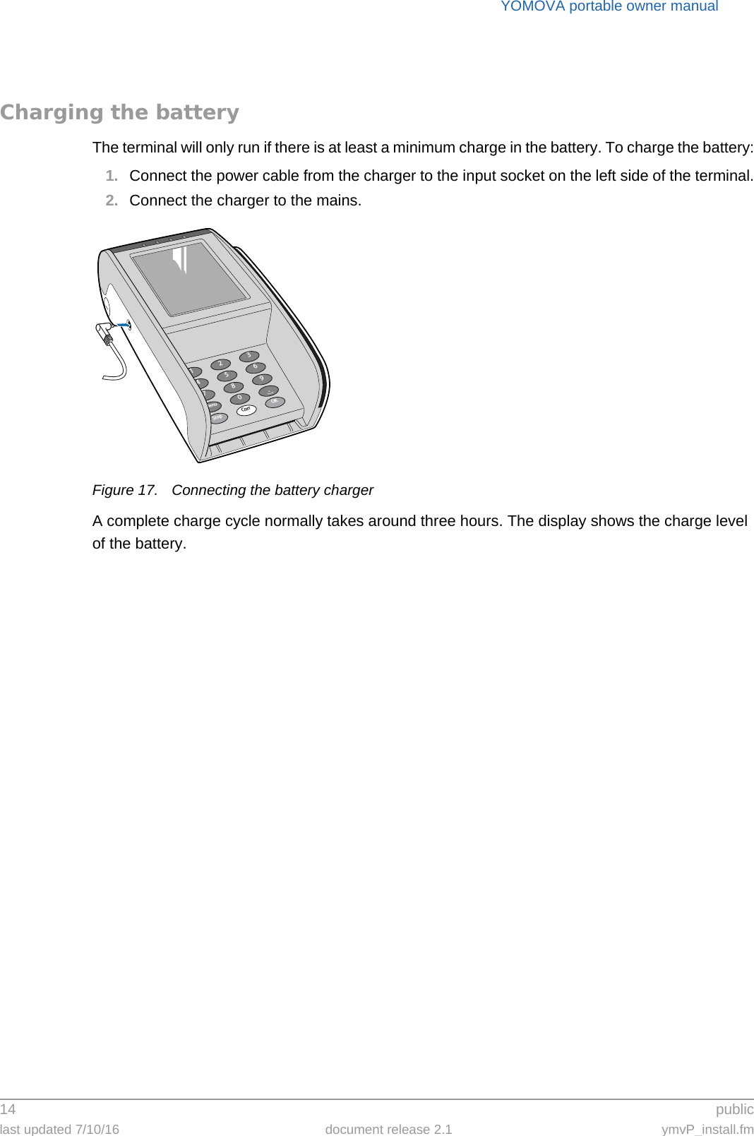 YOMOVA portable owner manual14  publiclast updated 7/10/16 document release 2.1 ymvP_install.fmCharging the batteryThe terminal will only run if there is at least a minimum charge in the battery. To charge the battery:1. Connect the power cable from the charger to the input socket on the left side of the terminal.2. Connect the charger to the mains.Figure 17. Connecting the battery chargerA complete charge cycle normally takes around three hours. The display shows the charge level of the battery.369.OK2580Corr147StopMenu