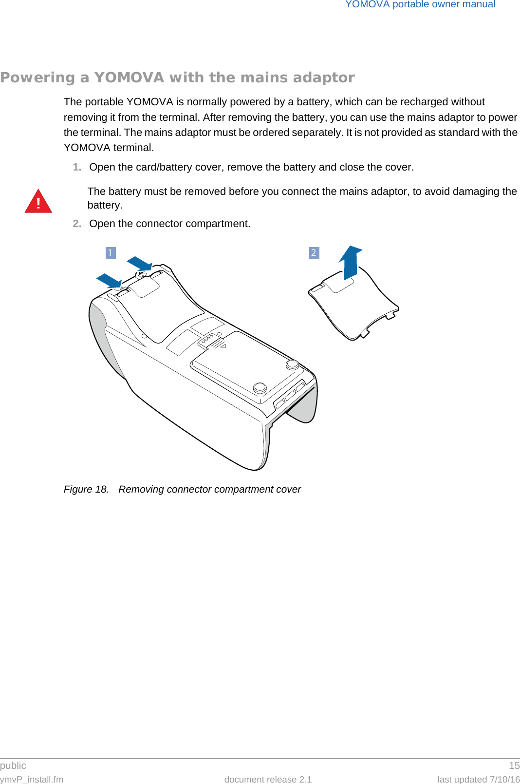 public 15ymvP_install.fm document release 2.1 last updated 7/10/16YOMOVA portable owner manualPowering a YOMOVA with the mains adaptorThe portable YOMOVA is normally powered by a battery, which can be recharged without removing it from the terminal. After removing the battery, you can use the mains adaptor to power the terminal. The mains adaptor must be ordered separately. It is not provided as standard with the YOMOVA terminal.1. Open the card/battery cover, remove the battery and close the cover.The battery must be removed before you connect the mains adaptor, to avoid damaging the battery.2. Open the connector compartment.Figure 18. Removing connector compartment cover!21