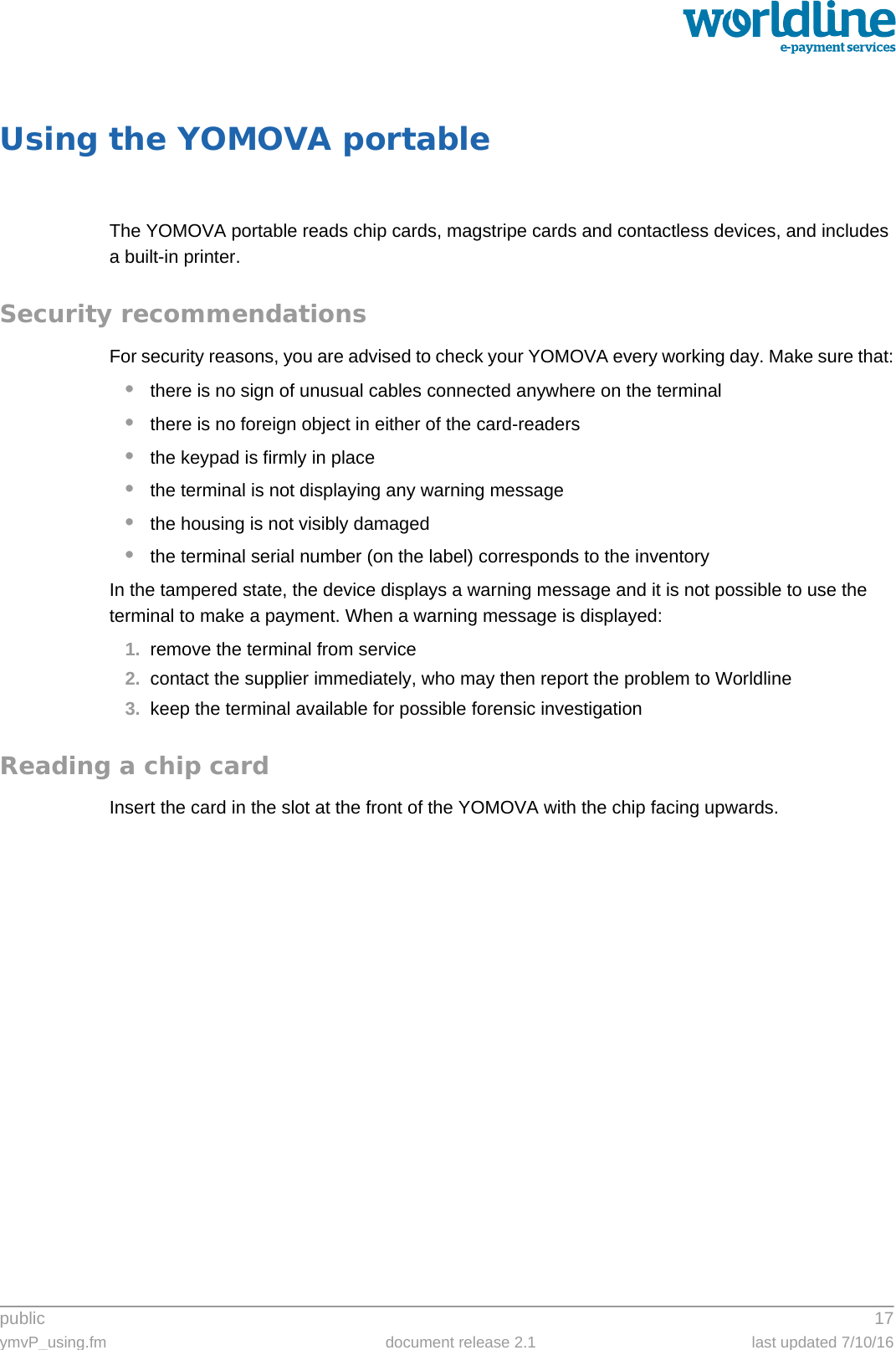 public 17ymvP_using.fm document release 2.1 last updated 7/10/16Using the YOMOVA portableThe YOMOVA portable reads chip cards, magstripe cards and contactless devices, and includes a built-in printer.Security recommendationsFor security reasons, you are advised to check your YOMOVA every working day. Make sure that:•there is no sign of unusual cables connected anywhere on the terminal•there is no foreign object in either of the card-readers•the keypad is firmly in place•the terminal is not displaying any warning message•the housing is not visibly damaged•the terminal serial number (on the label) corresponds to the inventoryIn the tampered state, the device displays a warning message and it is not possible to use the terminal to make a payment. When a warning message is displayed:1. remove the terminal from service2. contact the supplier immediately, who may then report the problem to Worldline3. keep the terminal available for possible forensic investigationReading a chip cardInsert the card in the slot at the front of the YOMOVA with the chip facing upwards.