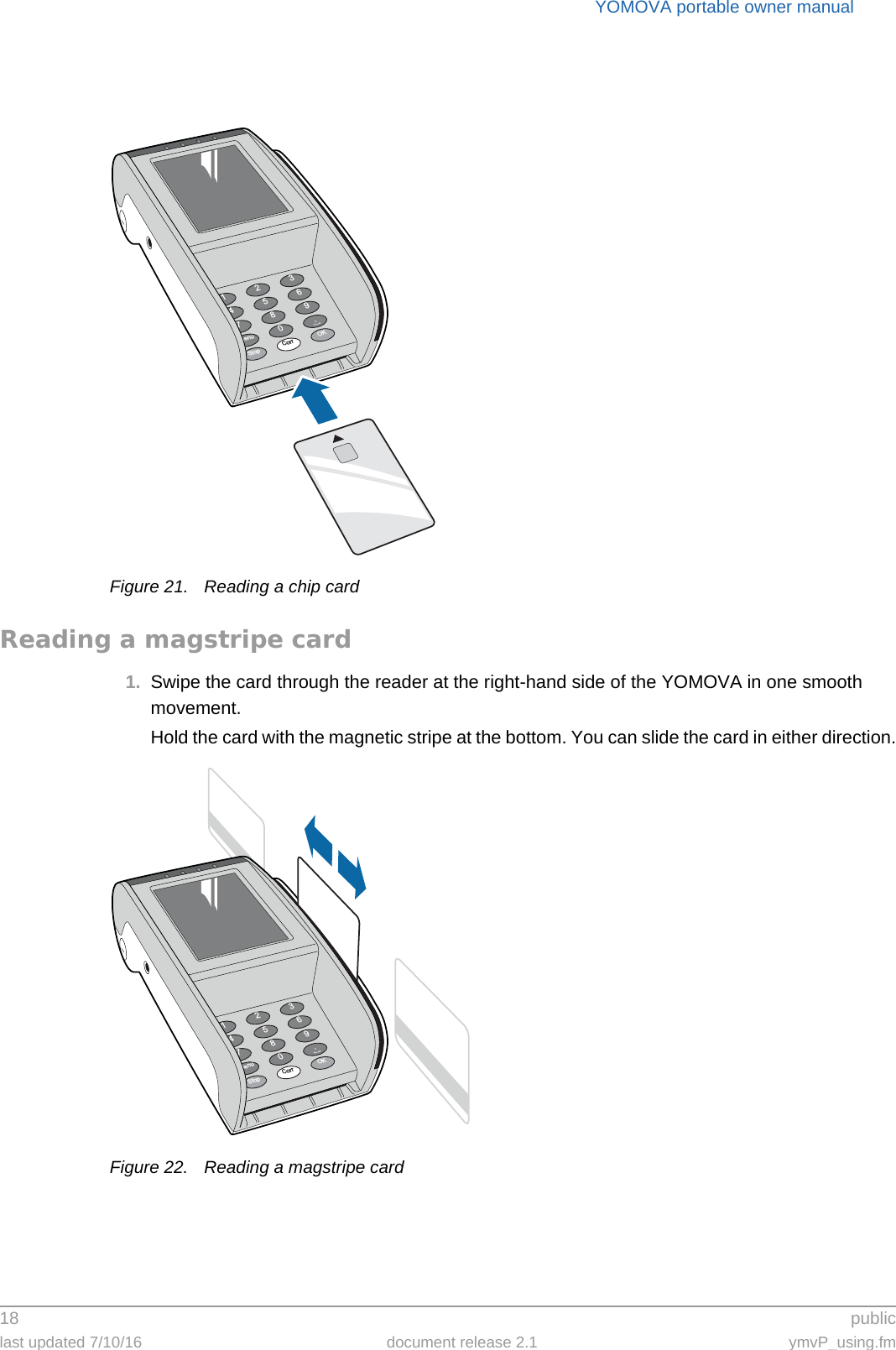 YOMOVA portable owner manual18  publiclast updated 7/10/16 document release 2.1 ymvP_using.fmFigure 21. Reading a chip cardReading a magstripe card1. Swipe the card through the reader at the right-hand side of the YOMOVA in one smooth movement.Hold the card with the magnetic stripe at the bottom. You can slide the card in either direction.Figure 22. Reading a magstripe card369.OK2580Corr147StopMenu369.OK2580Corr147StopMenu