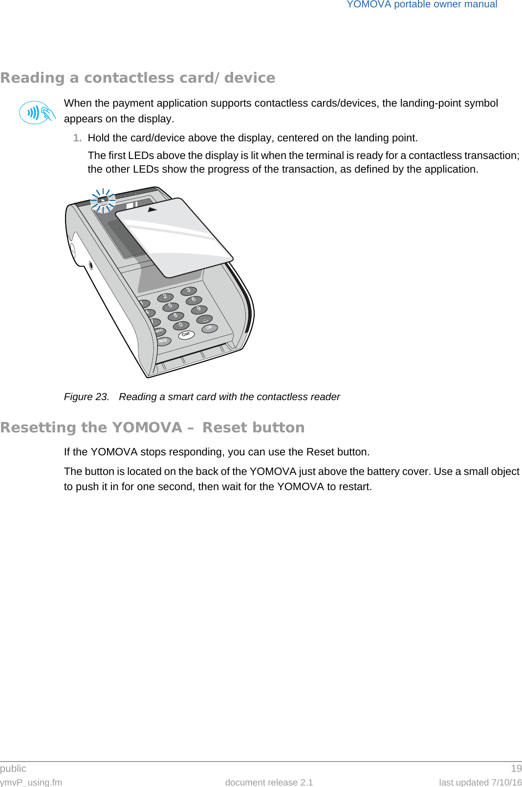 public 19ymvP_using.fm document release 2.1 last updated 7/10/16YOMOVA portable owner manualReading a contactless card/deviceWhen the payment application supports contactless cards/devices, the landing-point symbol appears on the display.1. Hold the card/device above the display, centered on the landing point.The first LEDs above the display is lit when the terminal is ready for a contactless transaction; the other LEDs show the progress of the transaction, as defined by the application.Figure 23. Reading a smart card with the contactless readerResetting the YOMOVA – Reset buttonIf the YOMOVA stops responding, you can use the Reset button.The button is located on the back of the YOMOVA just above the battery cover. Use a small object to push it in for one second, then wait for the YOMOVA to restart.369.OK2580Corr147StopMenu