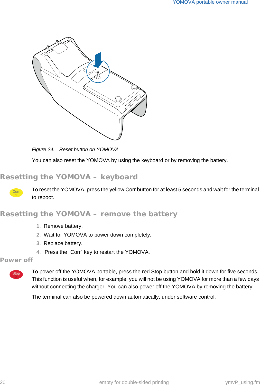 YOMOVA portable owner manual20 empty for double-sided printing ymvP_using.fmFigure 24. Reset button on YOMOVAYou can also reset the YOMOVA by using the keyboard or by removing the battery.Resetting the YOMOVA – keyboardTo reset the YOMOVA, press the yellow Corr button for at least 5 seconds and wait for the terminal to reboot.Resetting the YOMOVA – remove the battery1. Remove battery.2. Wait for YOMOVA to power down completely.3. Replace battery.4. Press the “Corr” key to restart the YOMOVA.Power offTo power off the YOMOVA portable, press the red Stop button and hold it down for five seconds. This function is useful when, for example, you will not be using YOMOVA for more than a few days without connecting the charger. You can also power off the YOMOVA by removing the battery.The terminal can also be powered down automatically, under software control.