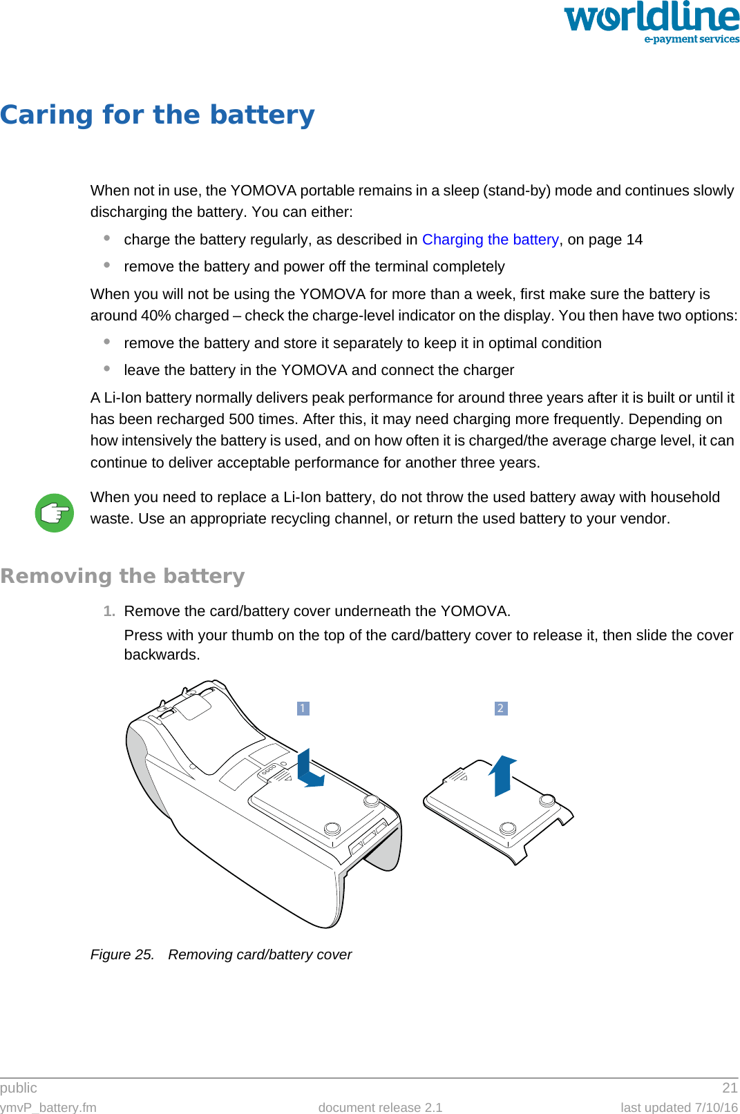 public 21ymvP_battery.fm document release 2.1 last updated 7/10/16Caring for the batteryWhen not in use, the YOMOVA portable remains in a sleep (stand-by) mode and continues slowly discharging the battery. You can either:•charge the battery regularly, as described in Charging the battery, on page 14•remove the battery and power off the terminal completelyWhen you will not be using the YOMOVA for more than a week, first make sure the battery is around 40% charged – check the charge-level indicator on the display. You then have two options:•remove the battery and store it separately to keep it in optimal condition•leave the battery in the YOMOVA and connect the chargerA Li-Ion battery normally delivers peak performance for around three years after it is built or until it has been recharged 500 times. After this, it may need charging more frequently. Depending on how intensively the battery is used, and on how often it is charged/the average charge level, it can continue to deliver acceptable performance for another three years.When you need to replace a Li-Ion battery, do not throw the used battery away with household waste. Use an appropriate recycling channel, or return the used battery to your vendor.Removing the battery1. Remove the card/battery cover underneath the YOMOVA.Press with your thumb on the top of the card/battery cover to release it, then slide the cover backwards.Figure 25. Removing card/battery cover21