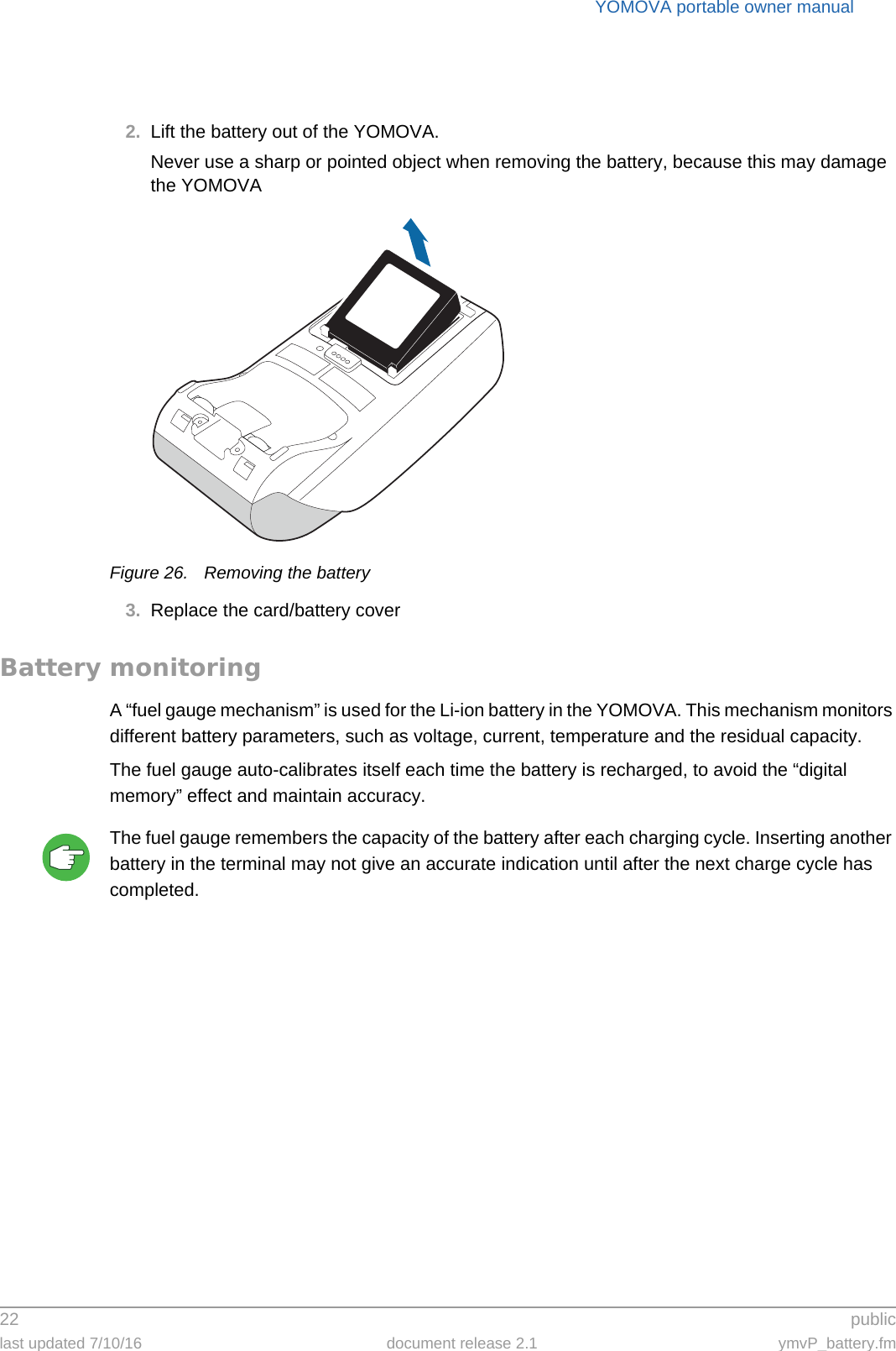 YOMOVA portable owner manual22  publiclast updated 7/10/16 document release 2.1 ymvP_battery.fm2. Lift the battery out of the YOMOVA.Never use a sharp or pointed object when removing the battery, because this may damage the YOMOVAFigure 26. Removing the battery3. Replace the card/battery coverBattery monitoringA “fuel gauge mechanism” is used for the Li-ion battery in the YOMOVA. This mechanism monitors different battery parameters, such as voltage, current, temperature and the residual capacity.The fuel gauge auto-calibrates itself each time the battery is recharged, to avoid the “digital memory” effect and maintain accuracy.The fuel gauge remembers the capacity of the battery after each charging cycle. Inserting another battery in the terminal may not give an accurate indication until after the next charge cycle has completed.