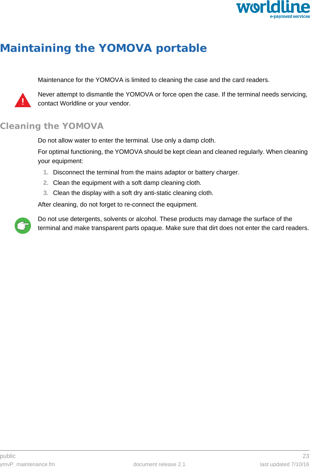 public 23ymvP_maintenance.fm document release 2.1 last updated 7/10/16Maintaining the YOMOVA portableMaintenance for the YOMOVA is limited to cleaning the case and the card readers.Never attempt to dismantle the YOMOVA or force open the case. If the terminal needs servicing, contact Worldline or your vendor.Cleaning the YOMOVADo not allow water to enter the terminal. Use only a damp cloth.For optimal functioning, the YOMOVA should be kept clean and cleaned regularly. When cleaning your equipment:1. Disconnect the terminal from the mains adaptor or battery charger.2. Clean the equipment with a soft damp cleaning cloth.3. Clean the display with a soft dry anti-static cleaning cloth.After cleaning, do not forget to re-connect the equipment.Do not use detergents, solvents or alcohol. These products may damage the surface of the terminal and make transparent parts opaque. Make sure that dirt does not enter the card readers.!