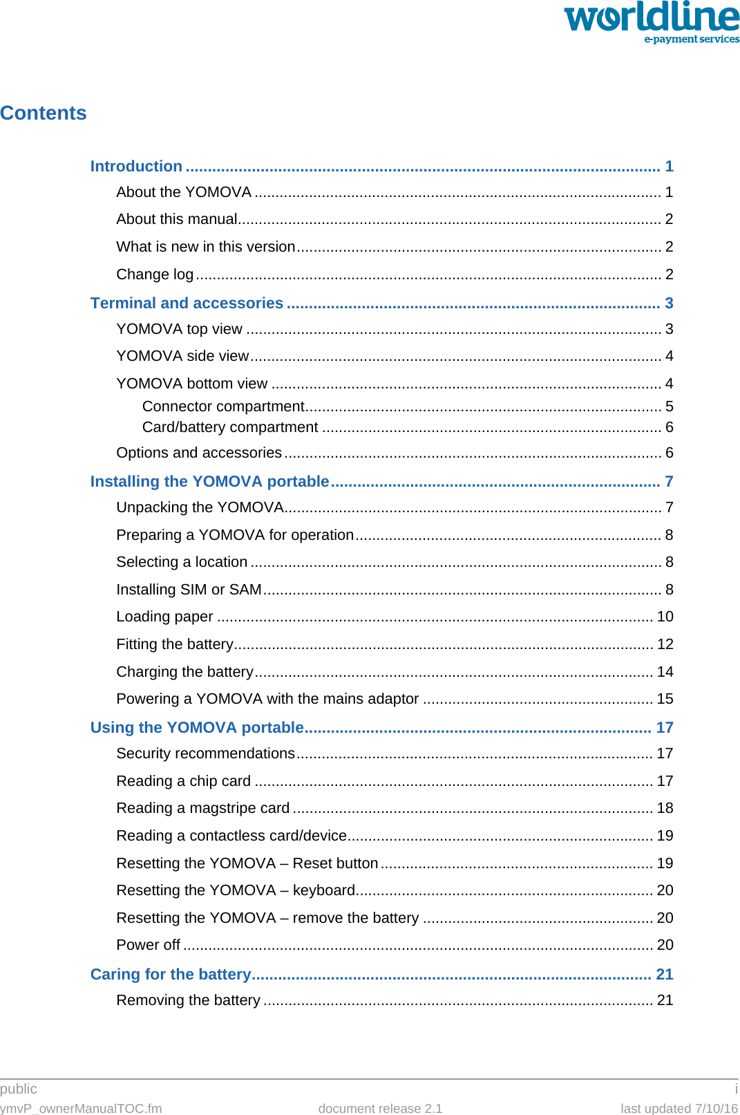 public iymvP_ownerManualTOC.fm document release 2.1 last updated 7/10/16ContentsIntroduction ............................................................................................................ 1About the YOMOVA ................................................................................................. 1About this manual..................................................................................................... 2What is new in this version....................................................................................... 2Change log............................................................................................................... 2Terminal and accessories ..................................................................................... 3YOMOVA top view ................................................................................................... 3YOMOVA side view.................................................................................................. 4YOMOVA bottom view ............................................................................................. 4Connector compartment..................................................................................... 5Card/battery compartment ................................................................................. 6Options and accessories.......................................................................................... 6Installing the YOMOVA portable........................................................................... 7Unpacking the YOMOVA.......................................................................................... 7Preparing a YOMOVA for operation......................................................................... 8Selecting a location .................................................................................................. 8Installing SIM or SAM............................................................................................... 8Loading paper ........................................................................................................ 10Fitting the battery.................................................................................................... 12Charging the battery............................................................................................... 14Powering a YOMOVA with the mains adaptor ....................................................... 15Using the YOMOVA portable............................................................................... 17Security recommendations..................................................................................... 17Reading a chip card ............................................................................................... 17Reading a magstripe card ...................................................................................... 18Reading a contactless card/device......................................................................... 19Resetting the YOMOVA – Reset button................................................................. 19Resetting the YOMOVA – keyboard....................................................................... 20Resetting the YOMOVA – remove the battery ....................................................... 20Power off ................................................................................................................ 20Caring for the battery........................................................................................... 21Removing the battery ............................................................................................. 21