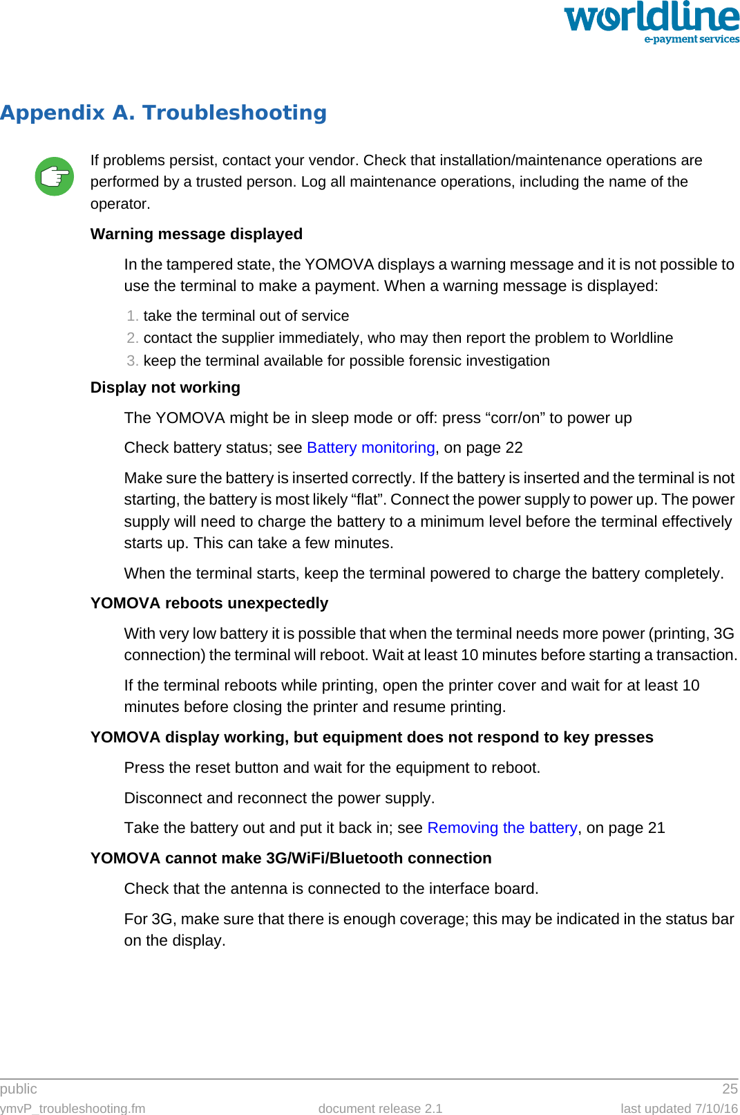 public 25ymvP_troubleshooting.fm document release 2.1 last updated 7/10/16Appendix A. TroubleshootingIf problems persist, contact your vendor. Check that installation/maintenance operations are performed by a trusted person. Log all maintenance operations, including the name of the operator.Warning message displayedIn the tampered state, the YOMOVA displays a warning message and it is not possible to use the terminal to make a payment. When a warning message is displayed:1. take the terminal out of service2. contact the supplier immediately, who may then report the problem to Worldline3. keep the terminal available for possible forensic investigationDisplay not workingThe YOMOVA might be in sleep mode or off: press “corr/on” to power upCheck battery status; see Battery monitoring, on page 22Make sure the battery is inserted correctly. If the battery is inserted and the terminal is not starting, the battery is most likely “flat”. Connect the power supply to power up. The power supply will need to charge the battery to a minimum level before the terminal effectively starts up. This can take a few minutes.When the terminal starts, keep the terminal powered to charge the battery completely.YOMOVA reboots unexpectedlyWith very low battery it is possible that when the terminal needs more power (printing, 3G connection) the terminal will reboot. Wait at least 10 minutes before starting a transaction.If the terminal reboots while printing, open the printer cover and wait for at least 10 minutes before closing the printer and resume printing.YOMOVA display working, but equipment does not respond to key pressesPress the reset button and wait for the equipment to reboot.Disconnect and reconnect the power supply.Take the battery out and put it back in; see Removing the battery, on page 21YOMOVA cannot make 3G/WiFi/Bluetooth connectionCheck that the antenna is connected to the interface board.For 3G, make sure that there is enough coverage; this may be indicated in the status bar on the display.