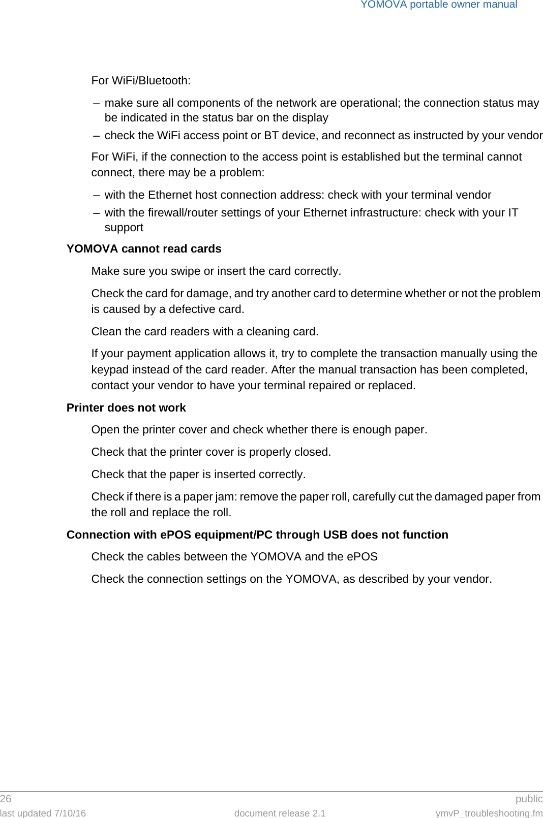 YOMOVA portable owner manual26  publiclast updated 7/10/16 document release 2.1 ymvP_troubleshooting.fmFor WiFi/Bluetooth:– make sure all components of the network are operational; the connection status may be indicated in the status bar on the display– check the WiFi access point or BT device, and reconnect as instructed by your vendorFor WiFi, if the connection to the access point is established but the terminal cannot connect, there may be a problem:– with the Ethernet host connection address: check with your terminal vendor– with the firewall/router settings of your Ethernet infrastructure: check with your IT supportYOMOVA cannot read cardsMake sure you swipe or insert the card correctly.Check the card for damage, and try another card to determine whether or not the problem is caused by a defective card.Clean the card readers with a cleaning card.If your payment application allows it, try to complete the transaction manually using the keypad instead of the card reader. After the manual transaction has been completed, contact your vendor to have your terminal repaired or replaced.Printer does not workOpen the printer cover and check whether there is enough paper.Check that the printer cover is properly closed.Check that the paper is inserted correctly.Check if there is a paper jam: remove the paper roll, carefully cut the damaged paper from the roll and replace the roll.Connection with ePOS equipment/PC through USB does not functionCheck the cables between the YOMOVA and the ePOSCheck the connection settings on the YOMOVA, as described by your vendor.