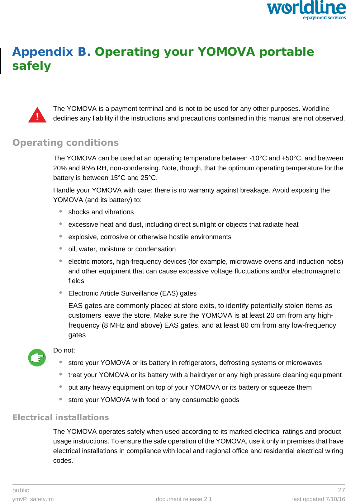 public 27ymvP_safety.fm document release 2.1 last updated 7/10/16Appendix B. Operating your YOMOVA portable safelyThe YOMOVA is a payment terminal and is not to be used for any other purposes. Worldline declines any liability if the instructions and precautions contained in this manual are not observed.Operating conditionsThe YOMOVA can be used at an operating temperature between -10°C and +50°C, and between 20% and 95% RH, non-condensing. Note, though, that the optimum operating temperature for the battery is between 15°C and 25°C. Handle your YOMOVA with care: there is no warranty against breakage. Avoid exposing the YOMOVA (and its battery) to:•shocks and vibrations•excessive heat and dust, including direct sunlight or objects that radiate heat•explosive, corrosive or otherwise hostile environments•oil, water, moisture or condensation•electric motors, high-frequency devices (for example, microwave ovens and induction hobs) and other equipment that can cause excessive voltage fluctuations and/or electromagnetic fields•Electronic Article Surveillance (EAS) gatesEAS gates are commonly placed at store exits, to identify potentially stolen items as customers leave the store. Make sure the YOMOVA is at least 20 cm from any high-frequency (8 MHz and above) EAS gates, and at least 80 cm from any low-frequency gatesDo not:•store your YOMOVA or its battery in refrigerators, defrosting systems or microwaves•treat your YOMOVA or its battery with a hairdryer or any high pressure cleaning equipment•put any heavy equipment on top of your YOMOVA or its battery or squeeze them•store your YOMOVA with food or any consumable goodsElectrical installationsThe YOMOVA operates safely when used according to its marked electrical ratings and product usage instructions. To ensure the safe operation of the YOMOVA, use it only in premises that have electrical installations in compliance with local and regional office and residential electrical wiring codes.!