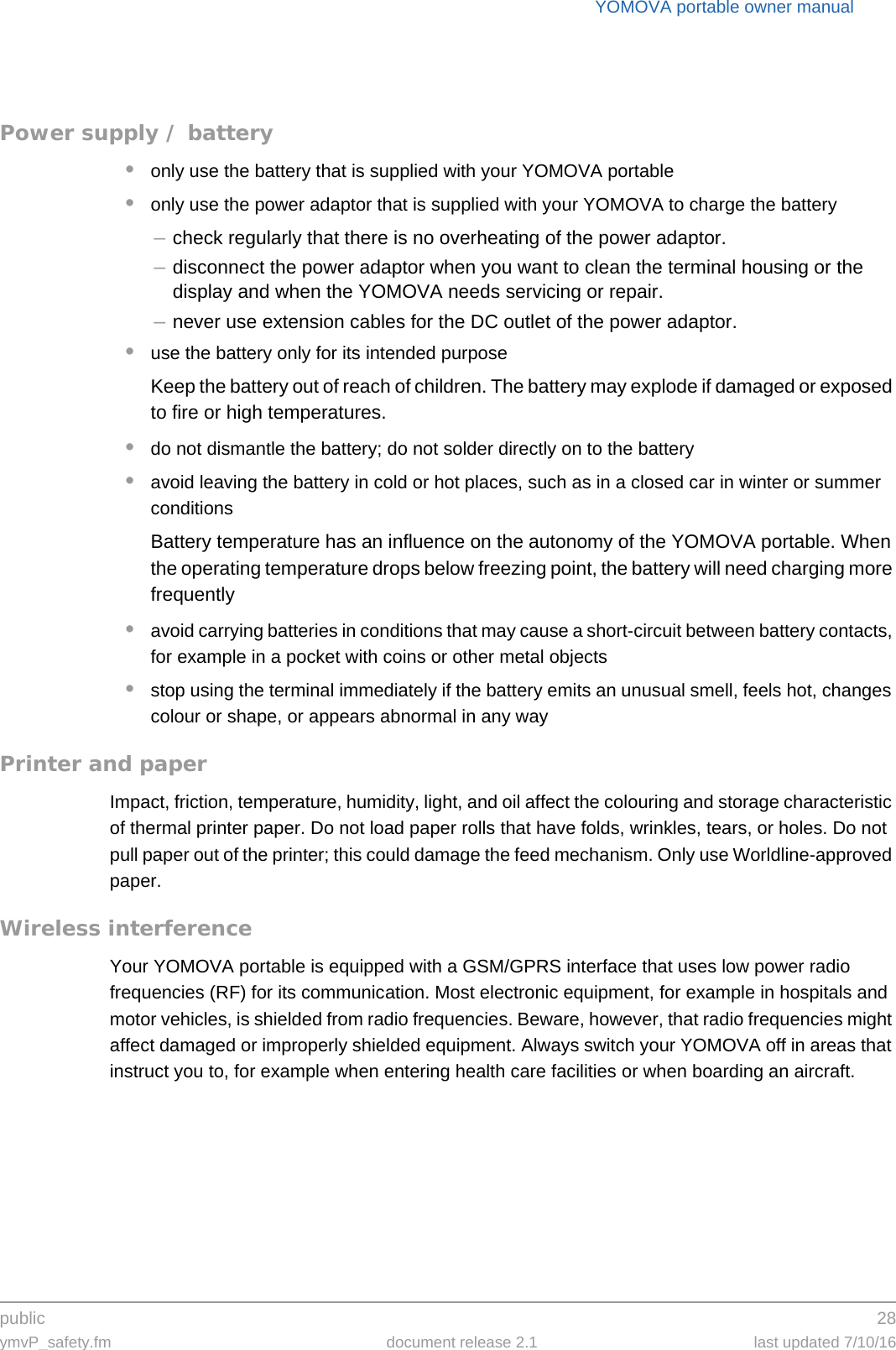 public 28ymvP_safety.fm document release 2.1 last updated 7/10/16YOMOVA portable owner manualPower supply / battery•only use the battery that is supplied with your YOMOVA portable•only use the power adaptor that is supplied with your YOMOVA to charge the battery–check regularly that there is no overheating of the power adaptor.–disconnect the power adaptor when you want to clean the terminal housing or the display and when the YOMOVA needs servicing or repair.–never use extension cables for the DC outlet of the power adaptor.•use the battery only for its intended purposeKeep the battery out of reach of children. The battery may explode if damaged or exposed to fire or high temperatures.•do not dismantle the battery; do not solder directly on to the battery•avoid leaving the battery in cold or hot places, such as in a closed car in winter or summer conditionsBattery temperature has an influence on the autonomy of the YOMOVA portable. When the operating temperature drops below freezing point, the battery will need charging more frequently•avoid carrying batteries in conditions that may cause a short-circuit between battery contacts, for example in a pocket with coins or other metal objects•stop using the terminal immediately if the battery emits an unusual smell, feels hot, changes colour or shape, or appears abnormal in any wayPrinter and paperImpact, friction, temperature, humidity, light, and oil affect the colouring and storage characteristic of thermal printer paper. Do not load paper rolls that have folds, wrinkles, tears, or holes. Do not pull paper out of the printer; this could damage the feed mechanism. Only use Worldline-approved paper.Wireless interferenceYour YOMOVA portable is equipped with a GSM/GPRS interface that uses low power radio frequencies (RF) for its communication. Most electronic equipment, for example in hospitals and motor vehicles, is shielded from radio frequencies. Beware, however, that radio frequencies might affect damaged or improperly shielded equipment. Always switch your YOMOVA off in areas that instruct you to, for example when entering health care facilities or when boarding an aircraft.