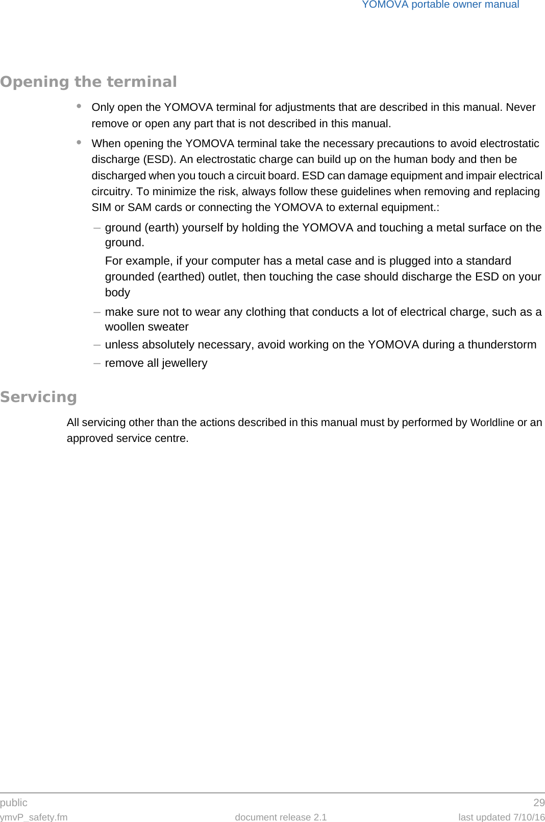 public 29ymvP_safety.fm document release 2.1 last updated 7/10/16YOMOVA portable owner manualOpening the terminal•Only open the YOMOVA terminal for adjustments that are described in this manual. Never remove or open any part that is not described in this manual.•When opening the YOMOVA terminal take the necessary precautions to avoid electrostatic discharge (ESD). An electrostatic charge can build up on the human body and then be discharged when you touch a circuit board. ESD can damage equipment and impair electrical circuitry. To minimize the risk, always follow these guidelines when removing and replacing SIM or SAM cards or connecting the YOMOVA to external equipment.:–ground (earth) yourself by holding the YOMOVA and touching a metal surface on the ground.For example, if your computer has a metal case and is plugged into a standard grounded (earthed) outlet, then touching the case should discharge the ESD on your body–make sure not to wear any clothing that conducts a lot of electrical charge, such as a woollen sweater–unless absolutely necessary, avoid working on the YOMOVA during a thunderstorm–remove all jewelleryServicingAll servicing other than the actions described in this manual must by performed by Worldline or an approved service centre.