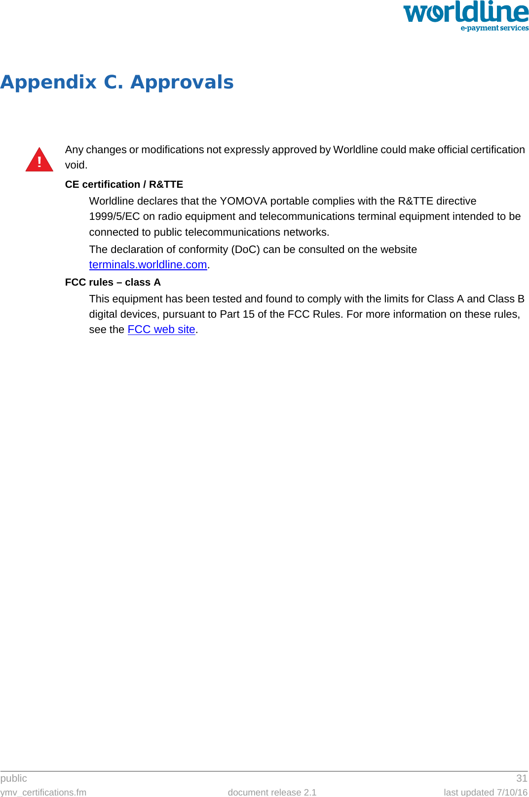 public 31ymv_certifications.fm document release 2.1 last updated 7/10/16Appendix C. ApprovalsAny changes or modifications not expressly approved by Worldline could make official certification void.CE certification / R&amp;TTEWorldline declares that the YOMOVA portable complies with the R&amp;TTE directive1999/5/EC on radio equipment and telecommunications terminal equipment intended to be connected to public telecommunications networks.The declaration of conformity (DoC) can be consulted on the website terminals.worldline.com. FCC rules – class AThis equipment has been tested and found to comply with the limits for Class A and Class B digital devices, pursuant to Part 15 of the FCC Rules. For more information on these rules, see the FCC web site.!