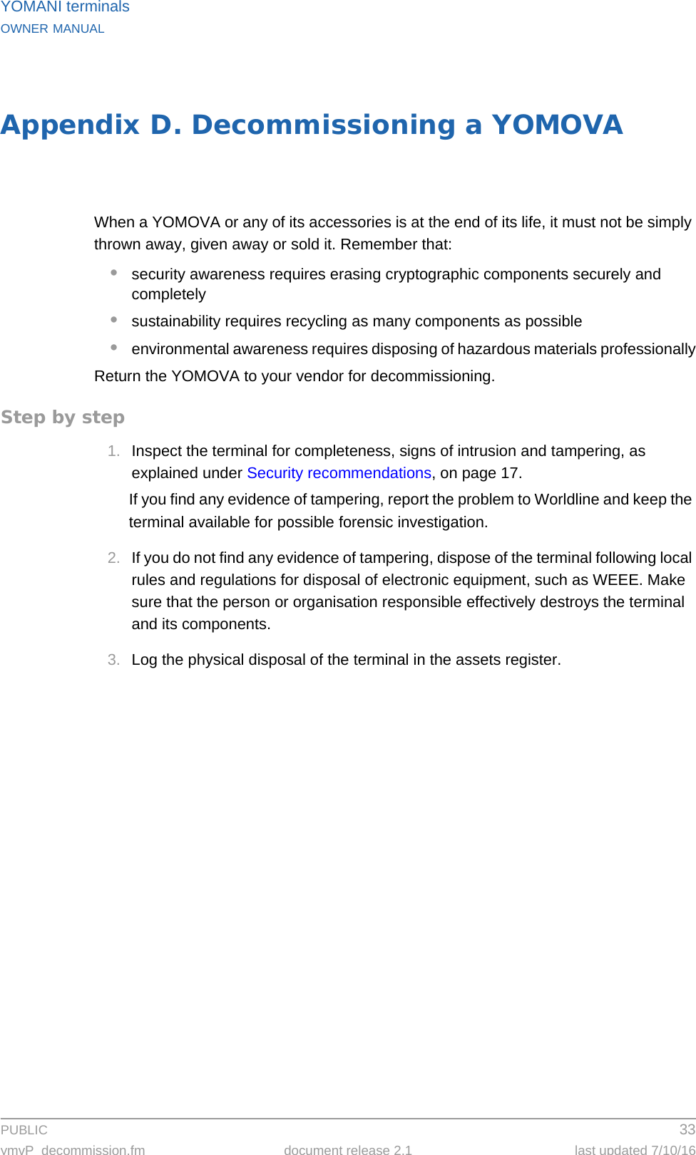 PUBLIC 33ymvP_decommission.fm document release 2.1 last updated 7/10/16YOMANI terminalsOWNER MANUALAppendix D. Decommissioning a YOMOVAWhen a YOMOVA or any of its accessories is at the end of its life, it must not be simply thrown away, given away or sold it. Remember that:•security awareness requires erasing cryptographic components securely and completely•sustainability requires recycling as many components as possible•environmental awareness requires disposing of hazardous materials professionallyReturn the YOMOVA to your vendor for decommissioning.Step by step1. Inspect the terminal for completeness, signs of intrusion and tampering, as explained under Security recommendations, on page 17.If you find any evidence of tampering, report the problem to Worldline and keep the terminal available for possible forensic investigation.2. If you do not find any evidence of tampering, dispose of the terminal following local rules and regulations for disposal of electronic equipment, such as WEEE. Make sure that the person or organisation responsible effectively destroys the terminal and its components.3. Log the physical disposal of the terminal in the assets register.