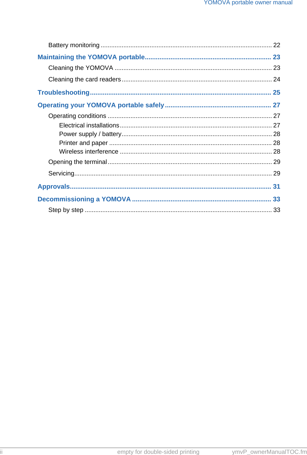 YOMOVA portable owner manualii empty for double-sided printing ymvP_ownerManualTOC.fmBattery monitoring .................................................................................................. 22Maintaining the YOMOVA portable..................................................................... 23Cleaning the YOMOVA .......................................................................................... 23Cleaning the card readers...................................................................................... 24Troubleshooting................................................................................................... 25Operating your YOMOVA portable safely.......................................................... 27Operating conditions .............................................................................................. 27Electrical installations....................................................................................... 27Power supply / battery...................................................................................... 28Printer and paper ............................................................................................. 28Wireless interference ....................................................................................... 28Opening the terminal.............................................................................................. 29Servicing................................................................................................................. 29Approvals.............................................................................................................. 31Decommissioning a YOMOVA ............................................................................ 33Step by step ........................................................................................................... 33