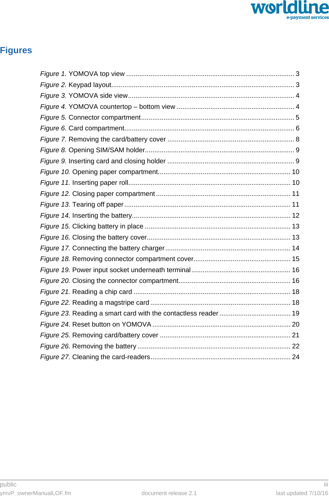 public iiiymvP_ownerManualLOF.fm document release 2.1 last updated 7/10/16FiguresFigure 1. YOMOVA top view .......................................................................................... 3Figure 2. Keypad layout.................................................................................................. 3Figure 3. YOMOVA side view......................................................................................... 4Figure 4. YOMOVA countertop – bottom view ............................................................... 4Figure 5. Connector compartment.................................................................................. 5Figure 6. Card compartment........................................................................................... 6Figure 7. Removing the card/battery cover .................................................................... 8Figure 8. Opening SIM/SAM holder................................................................................ 9Figure 9. Inserting card and closing holder .................................................................... 9Figure 10. Opening paper compartment....................................................................... 10Figure 11. Inserting paper roll....................................................................................... 10Figure 12. Closing paper compartment ........................................................................ 11Figure 13. Tearing off paper......................................................................................... 11Figure 14. Inserting the battery..................................................................................... 12Figure 15. Clicking battery in place .............................................................................. 13Figure 16. Closing the battery cover............................................................................. 13Figure 17. Connecting the battery charger................................................................... 14Figure 18. Removing connector compartment cover.................................................... 15Figure 19. Power input socket underneath terminal..................................................... 16Figure 20. Closing the connector compartment............................................................ 16Figure 21. Reading a chip card .................................................................................... 18Figure 22. Reading a magstripe card ........................................................................... 18Figure 23. Reading a smart card with the contactless reader ...................................... 19Figure 24. Reset button on YOMOVA .......................................................................... 20Figure 25. Removing card/battery cover ...................................................................... 21Figure 26. Removing the battery .................................................................................. 22Figure 27. Cleaning the card-readers........................................................................... 24