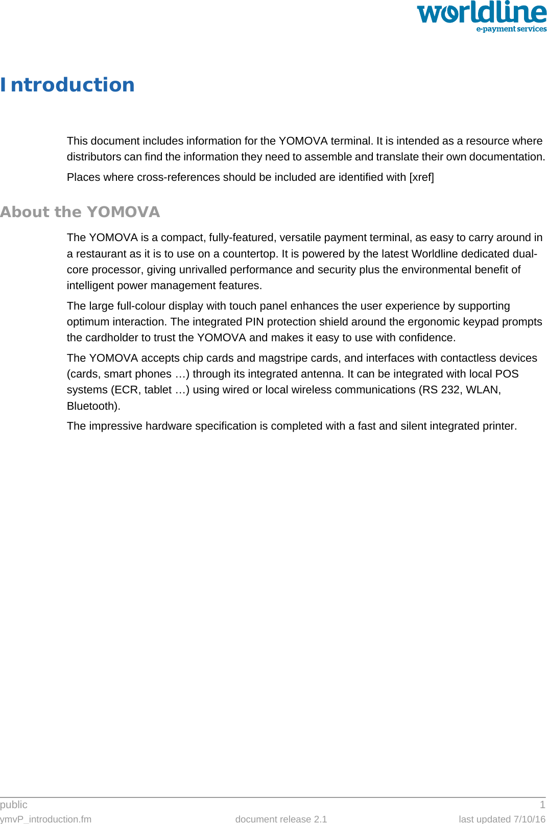 public 1ymvP_introduction.fm document release 2.1 last updated 7/10/16IntroductionThis document includes information for the YOMOVA terminal. It is intended as a resource where distributors can find the information they need to assemble and translate their own documentation.Places where cross-references should be included are identified with [xref]About the YOMOVAThe YOMOVA is a compact, fully-featured, versatile payment terminal, as easy to carry around in a restaurant as it is to use on a countertop. It is powered by the latest Worldline dedicated dual-core processor, giving unrivalled performance and security plus the environmental benefit of intelligent power management features.The large full-colour display with touch panel enhances the user experience by supporting optimum interaction. The integrated PIN protection shield around the ergonomic keypad prompts the cardholder to trust the YOMOVA and makes it easy to use with confidence.The YOMOVA accepts chip cards and magstripe cards, and interfaces with contactless devices (cards, smart phones …) through its integrated antenna. It can be integrated with local POS systems (ECR, tablet …) using wired or local wireless communications (RS 232, WLAN, Bluetooth).The impressive hardware specification is completed with a fast and silent integrated printer.