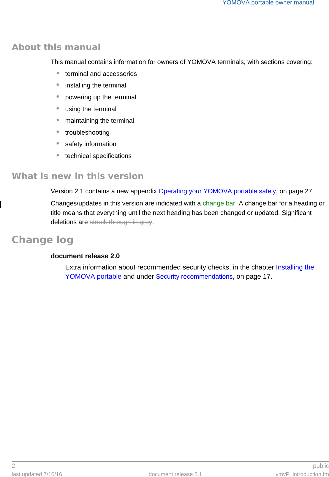 YOMOVA portable owner manual2 publiclast updated 7/10/16 document release 2.1 ymvP_introduction.fmAbout this manualThis manual contains information for owners of YOMOVA terminals, with sections covering:•terminal and accessories•installing the terminal•powering up the terminal•using the terminal•maintaining the terminal•troubleshooting•safety information•technical specificationsWhat is new in this versionVersion 2.1 contains a new appendix Operating your YOMOVA portable safely, on page 27.Changes/updates in this version are indicated with a change bar. A change bar for a heading or title means that everything until the next heading has been changed or updated. Significant deletions are struck through in grey.Change logdocument release 2.0Extra information about recommended security checks, in the chapter Installing the YOMOVA portable and under Security recommendations, on page 17.