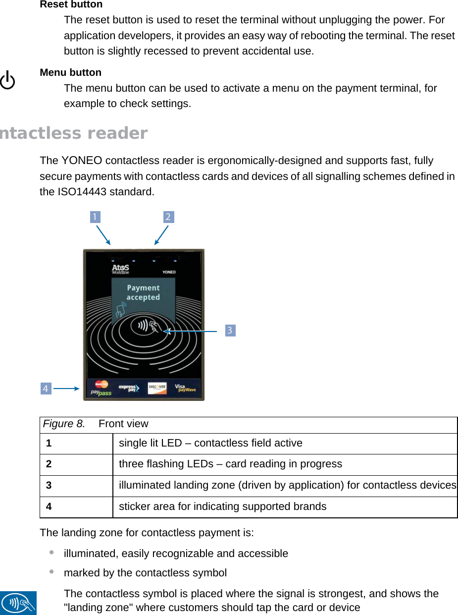 PUBLIC 9pm_yon_techSpecs.fm document release 1.0 last updated 20/2/14Reset buttonThe reset button is used to reset the terminal without unplugging the power. For application developers, it provides an easy way of rebooting the terminal. The reset button is slightly recessed to prevent accidental use.Menu buttonThe menu button can be used to activate a menu on the payment terminal, for example to check settings.Contactless readerThe YONEO contactless reader is ergonomically-designed and supports fast, fully secure payments with contactless cards and devices of all signalling schemes defined in the ISO14443 standard.The landing zone for contactless payment is:•illuminated, easily recognizable and accessible•marked by the contactless symbolThe contactless symbol is placed where the signal is strongest, and shows the &quot;landing zone&quot; where customers should tap the card or deviceFigure 8. Front view1single lit LED – contactless field active2three flashing LEDs – card reading in progress3illuminated landing zone (driven by application) for contactless devices4sticker area for indicating supported brands2134