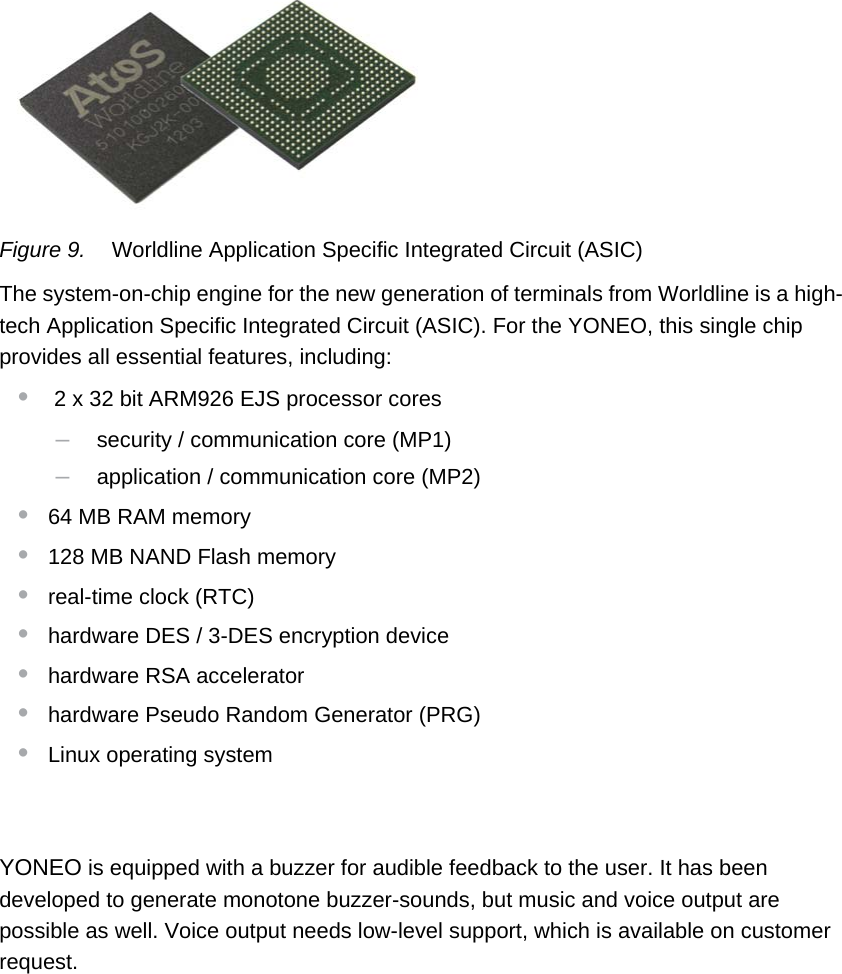 PUBLIC 11pm_yon_techSpecs.fm document release 1.0 last updated 20/2/14Figure 9. Worldline Application Specific Integrated Circuit (ASIC)The system-on-chip engine for the new generation of terminals from Worldline is a high-tech Application Specific Integrated Circuit (ASIC). For the YONEO, this single chip provides all essential features, including:• 2 x 32 bit ARM926 EJS processor cores–security / communication core (MP1)–application / communication core (MP2)•64 MB RAM memory•128 MB NAND Flash memory•real-time clock (RTC)•hardware DES / 3-DES encryption device•hardware RSA accelerator•hardware Pseudo Random Generator (PRG)•Linux operating systemAudioYONEO is equipped with a buzzer for audible feedback to the user. It has been developed to generate monotone buzzer-sounds, but music and voice output are possible as well. Voice output needs low-level support, which is available on customer request.